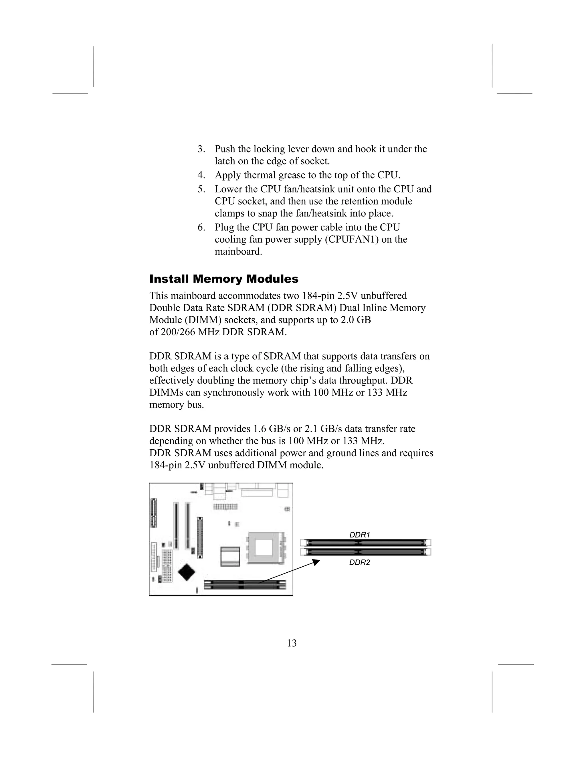 3. Push the locking lever down and hook it under the
             latch on the edge of socket.
          4. Apply thermal grease to the top of the CPU.
          5. Lower the CPU fan/heatsink unit onto the CPU and
             CPU socket, and then use the retention module
             clamps to snap the fan/heatsink into place.
          6. Plug the CPU fan power cable into the CPU
             cooling fan power supply (CPUFAN1) on the
             mainboard.

Install Memory Modules
This mainboard accommodates two 184-pin 2.5V unbuffered
Double Data Rate SDRAM (DDR SDRAM) Dual Inline Memory
Module (DIMM) sockets, and supports up to 2.0 GB
of 200/266 MHz DDR SDRAM.

DDR SDRAM is a type of SDRAM that supports data transfers on
both edges of each clock cycle (the rising and falling edges),
effectively doubling the memory chip’s data throughput. DDR
DIMMs can synchronously work with 100 MHz or 133 MHz
memory bus.

DDR SDRAM provides 1.6 GB/s or 2.1 GB/s data transfer rate
depending on whether the bus is 100 MHz or 133 MHz.
DDR SDRAM uses additional power and ground lines and requires
184-pin 2.5V unbuffered DIMM module.




                                            DDR1


                                            DDR2




                              13
 