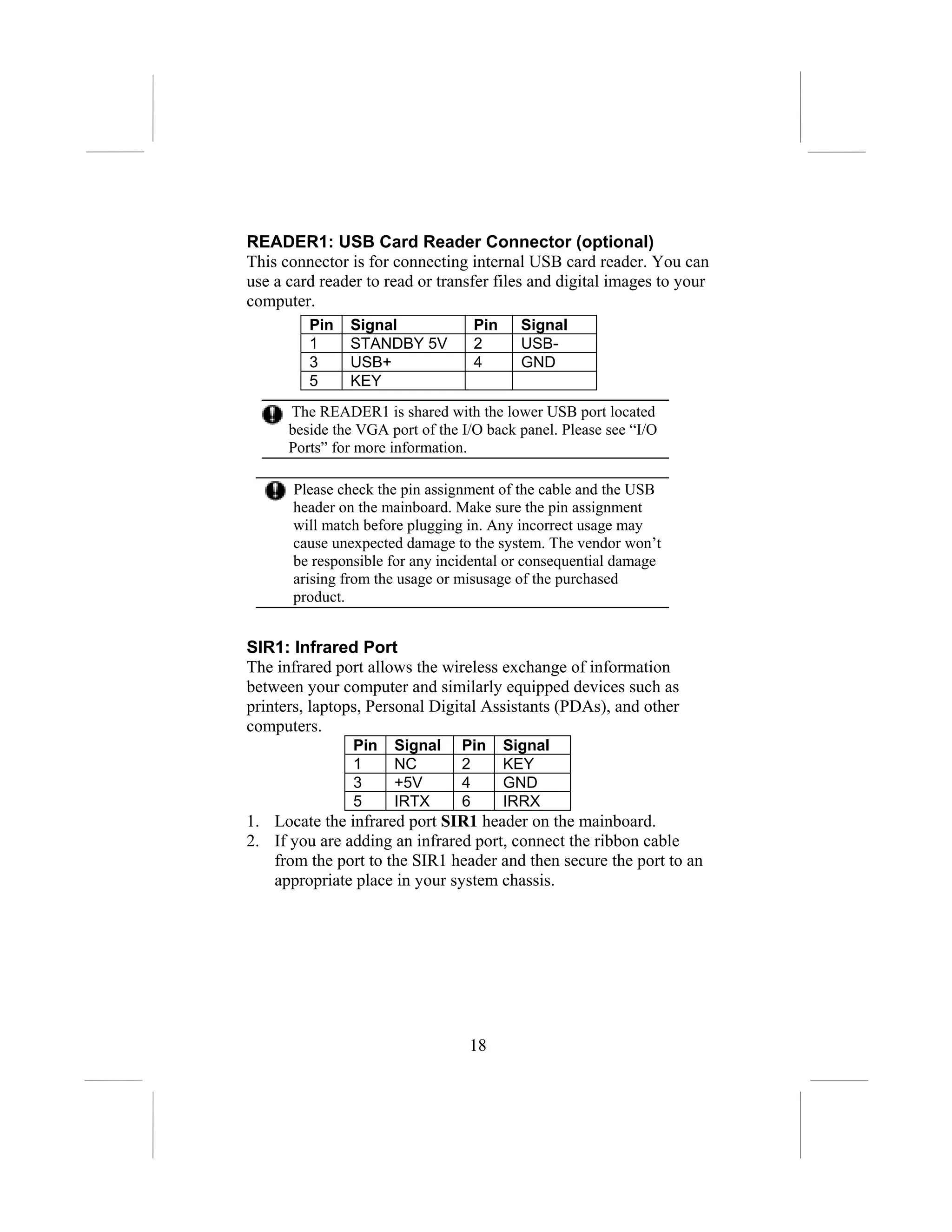 READER1: USB Card Reader Connector (optional)
This connector is for connecting internal USB card reader. You can
use a card reader to read or transfer files and digital images to your
computer.
         Pin   Signal              Pin     Signal
         1     STANDBY 5V          2       USB-
         3     USB+                4       GND
         5     KEY
      The READER1 is shared with the lower USB port located
      beside the VGA port of the I/O back panel. Please see “I/O
      Ports” for more information.

       Please check the pin assignment of the cable and the USB
       header on the mainboard. Make sure the pin assignment
       will match before plugging in. Any incorrect usage may
       cause unexpected damage to the system. The vendor won’t
       be responsible for any incidental or consequential damage
       arising from the usage or misusage of the purchased
       product.


SIR1: Infrared Port
The infrared port allows the wireless exchange of information
between your computer and similarly equipped devices such as
printers, laptops, Personal Digital Assistants (PDAs), and other
computers.
                Pin   Signal     Pin     Signal
                1     NC         2       KEY
                3     +5V        4       GND
                5     IRTX       6       IRRX
1. Locate the infrared port SIR1 header on the mainboard.
2. If you are adding an infrared port, connect the ribbon cable
   from the port to the SIR1 header and then secure the port to an
   appropriate place in your system chassis.




                                  18
 