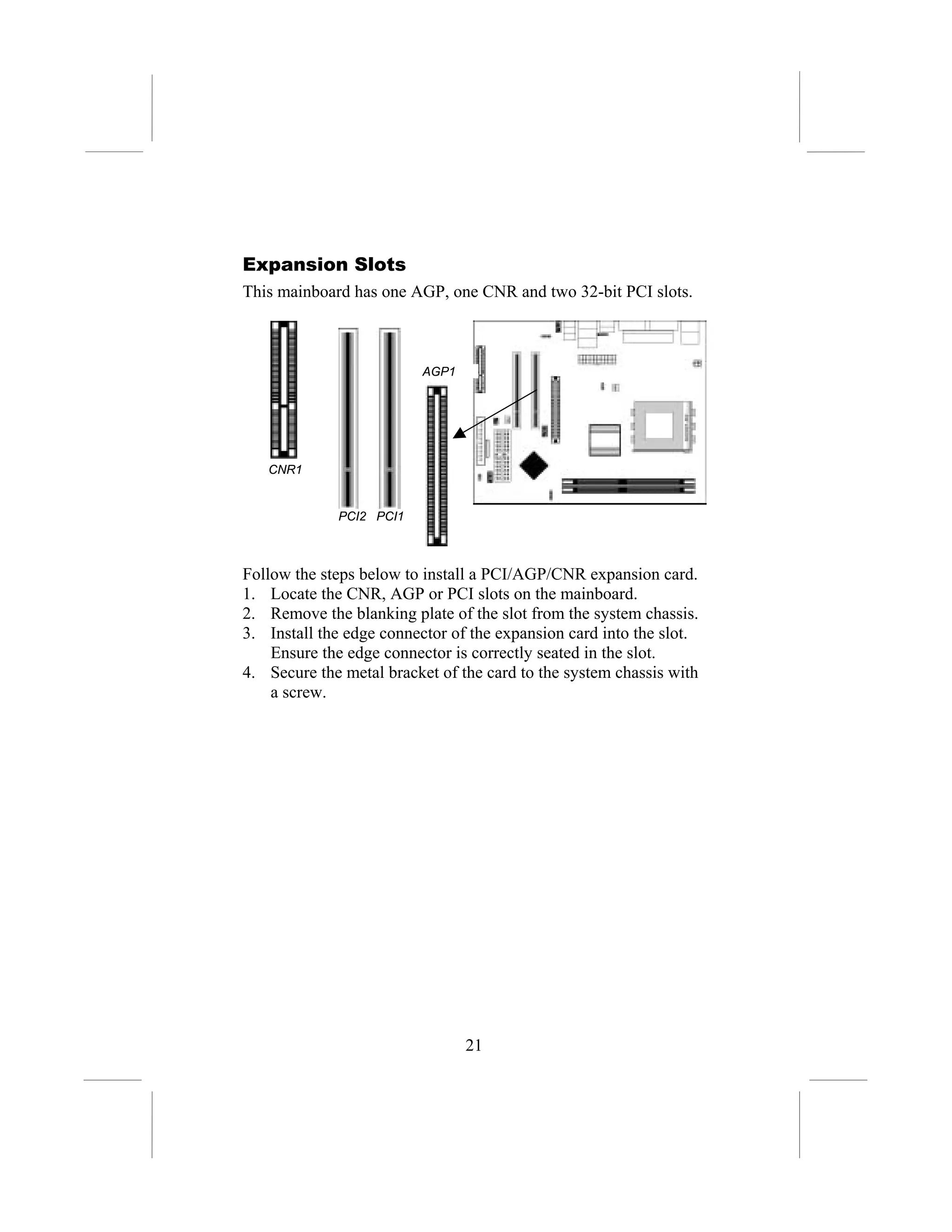 Expansion Slots
This mainboard has one AGP, one CNR and two 32-bit PCI slots.



                          AGP1




   CNR1


             PCI2 PCI1



Follow the steps below to install a PCI/AGP/CNR expansion card.
1. Locate the CNR, AGP or PCI slots on the mainboard.
2. Remove the blanking plate of the slot from the system chassis.
3. Install the edge connector of the expansion card into the slot.
    Ensure the edge connector is correctly seated in the slot.
4. Secure the metal bracket of the card to the system chassis with
    a screw.




                                 21
 