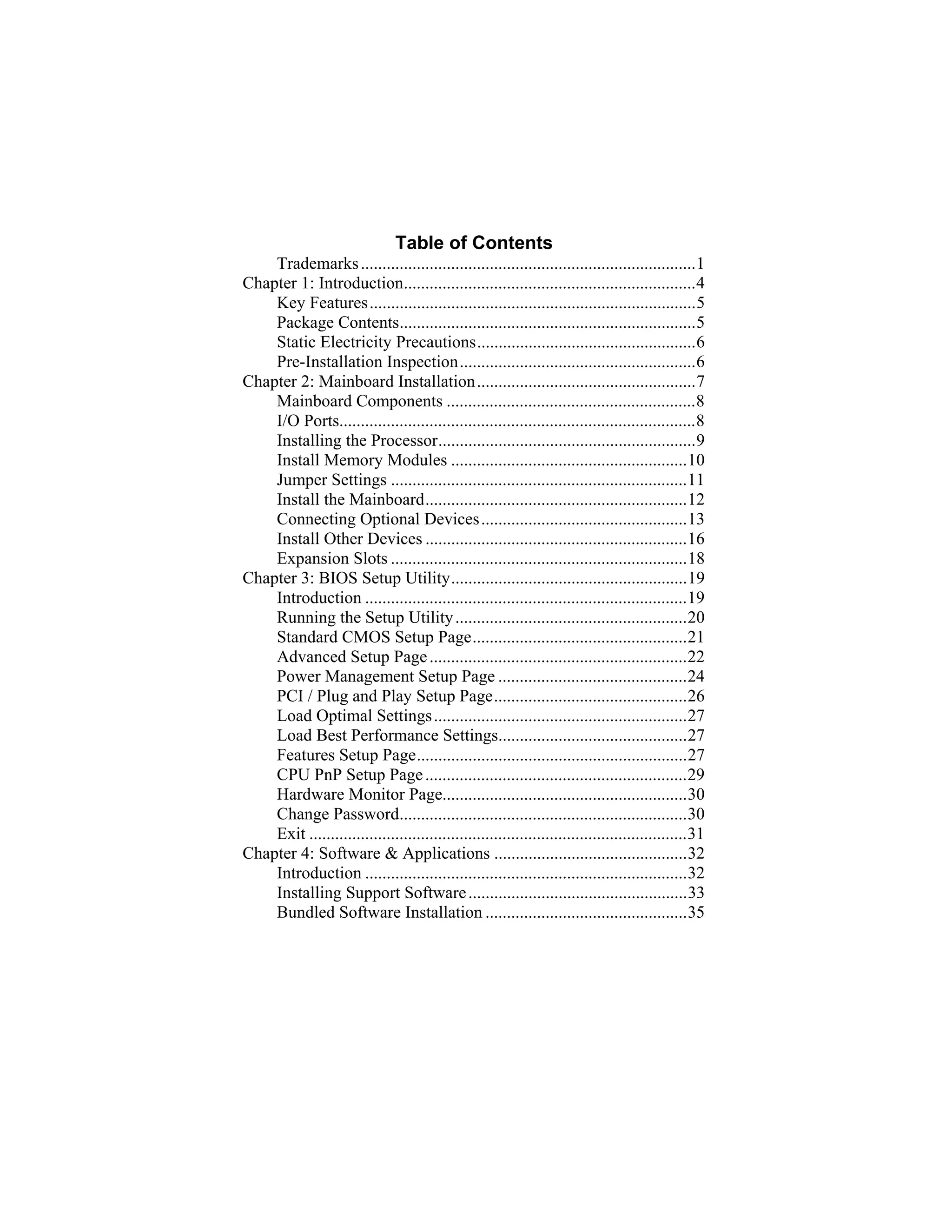 Table of Contents
    Trademarks ..............................................................................1
Chapter 1: Introduction....................................................................4
    Key Features............................................................................5
    Package Contents.....................................................................5
    Static Electricity Precautions...................................................6
    Pre-Installation Inspection.......................................................6
Chapter 2: Mainboard Installation...................................................7
    Mainboard Components ..........................................................8
    I/O Ports...................................................................................8
    Installing the Processor............................................................9
    Install Memory Modules .......................................................10
    Jumper Settings .....................................................................11
    Install the Mainboard.............................................................12
    Connecting Optional Devices................................................13
    Install Other Devices .............................................................16
    Expansion Slots .....................................................................18
Chapter 3: BIOS Setup Utility.......................................................19
    Introduction ...........................................................................19
    Running the Setup Utility ......................................................20
    Standard CMOS Setup Page..................................................21
    Advanced Setup Page ............................................................22
    Power Management Setup Page ............................................24
    PCI / Plug and Play Setup Page.............................................26
    Load Optimal Settings ...........................................................27
    Load Best Performance Settings............................................27
    Features Setup Page...............................................................27
    CPU PnP Setup Page .............................................................29
    Hardware Monitor Page.........................................................30
    Change Password...................................................................30
    Exit ........................................................................................31
Chapter 4: Software & Applications .............................................32
    Introduction ...........................................................................32
    Installing Support Software ...................................................33
    Bundled Software Installation ...............................................35
 