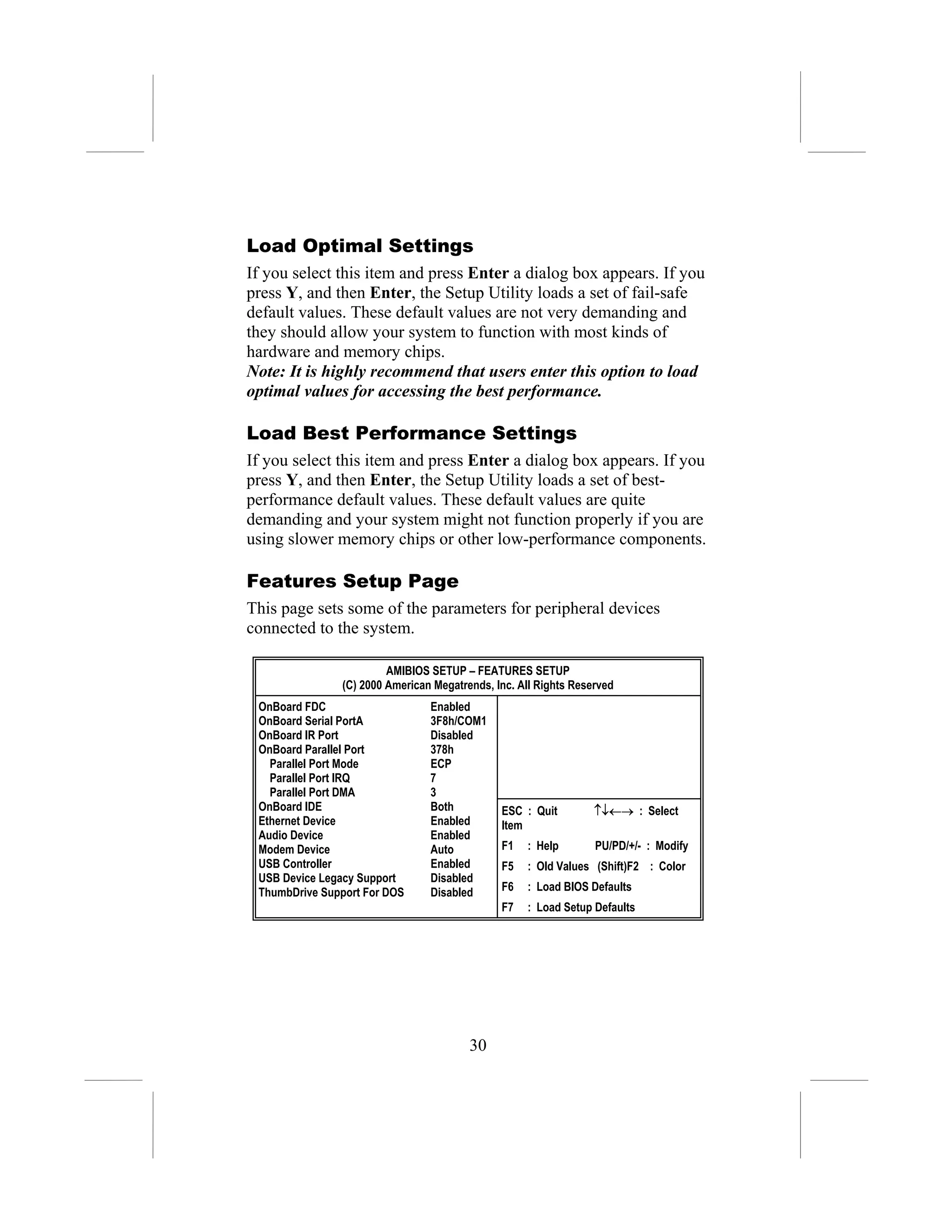 Load Optimal Settings
If you select this item and press Enter a dialog box appears. If you
press Y, and then Enter, the Setup Utility loads a set of fail-safe
default values. These default values are not very demanding and
they should allow your system to function with most kinds of
hardware and memory chips.
Note: It is highly recommend that users enter this option to load
optimal values for accessing the best performance.

Load Best Performance Settings
If you select this item and press Enter a dialog box appears. If you
press Y, and then Enter, the Setup Utility loads a set of best-
performance default values. These default values are quite
demanding and your system might not function properly if you are
using slower memory chips or other low-performance components.

Features Setup Page
This page sets some of the parameters for peripheral devices
connected to the system.

                        AMIBIOS SETUP – FEATURES SETUP
               (C) 2000 American Megatrends, Inc. All Rights Reserved
 OnBoard FDC                    Enabled
 OnBoard Serial PortA           3F8h/COM1
 OnBoard IR Port                Disabled
 OnBoard Parallel Port          378h
   Parallel Port Mode           ECP
   Parallel Port IRQ            7
   Parallel Port DMA            3
 OnBoard IDE                    Both          ESC : Quit         ↑↓←→ : Select
 Ethernet Device                Enabled       Item
 Audio Device                   Enabled
 Modem Device                   Auto          F1   : Help        PU/PD/+/- : Modify
 USB Controller                 Enabled       F5   : Old Values (Shift)F2 : Color
 USB Device Legacy Support      Disabled
 ThumbDrive Support For DOS     Disabled      F6   : Load BIOS Defaults
                                              F7   : Load Setup Defaults




                                        30
 