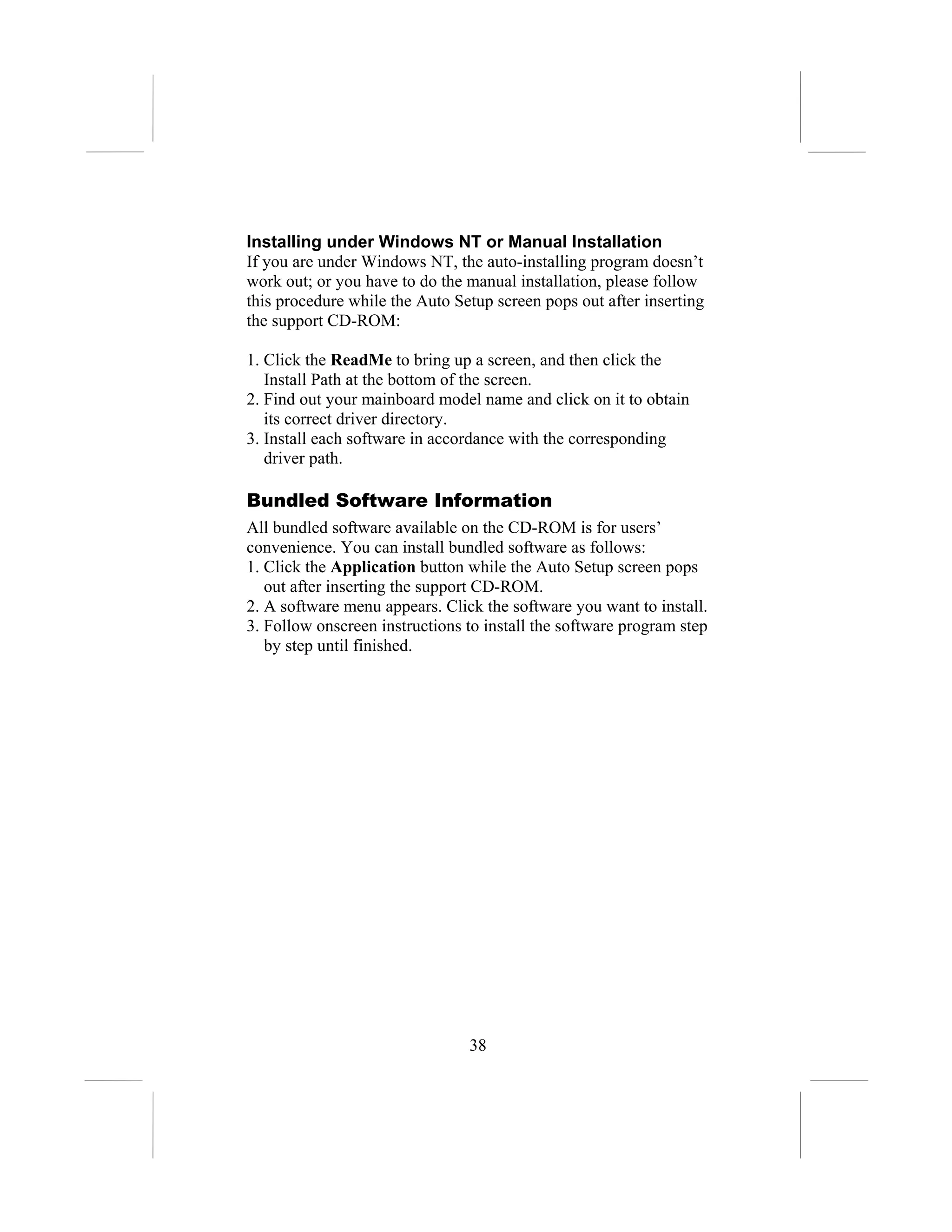 Installing under Windows NT or Manual Installation
If you are under Windows NT, the auto-installing program doesn’t
work out; or you have to do the manual installation, please follow
this procedure while the Auto Setup screen pops out after inserting
the support CD-ROM:

1. Click the ReadMe to bring up a screen, and then click the
   Install Path at the bottom of the screen.
2. Find out your mainboard model name and click on it to obtain
   its correct driver directory.
3. Install each software in accordance with the corresponding
   driver path.

Bundled Software Information
All bundled software available on the CD-ROM is for users’
convenience. You can install bundled software as follows:
1. Click the Application button while the Auto Setup screen pops
   out after inserting the support CD-ROM.
2. A software menu appears. Click the software you want to install.
3. Follow onscreen instructions to install the software program step
   by step until finished.




                                38
 