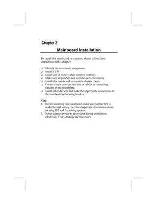Chapter 2
              Mainboard Installation
To install this mainboard in a system, please follow these
instructions in this chapter:

    Identify the mainboard components
    Install a CPU
    Install one or more system memory modules
    Make sure all jumpers and switches are set correctly
    Install this mainboard in a system chassis (case)
    Connect any extension brackets or cables to connecting
    headers on the mainboard
    Install other devices and make the appropriate connections to
    the mainboard connecting headers

Note:
1. Before installing this mainboard, make sure jumper JP2 is
   under Normal setting. See this chapter for information about
   locating JP2 and the setting options.
2. Never connect power to the system during installation;
   otherwise, it may damage the mainboard.
 