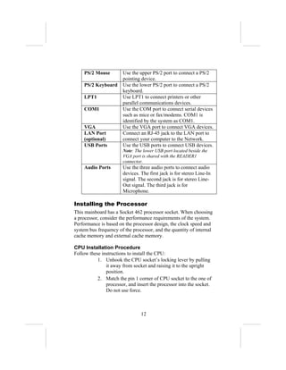PS/2 Mouse         Use the upper PS/2 port to connect a PS/2
                       pointing device.
    PS/2 Keyboard      Use the lower PS/2 port to connect a PS/2
                       keyboard.
    LPT1               Use LPT1 to connect printers or other
                       parallel communications devices.
    COM1               Use the COM port to connect serial devices
                       such as mice or fax/modems. COM1 is
                       identified by the system as COM1.
    VGA                Use the VGA port to connect VGA devices.
    LAN Port           Connect an RJ-45 jack to the LAN port to
    (optional)         connect your computer to the Network.
    USB Ports          Use the USB ports to connect USB devices.
                       Note: The lower USB port located beside the
                       VGA port is shared with the READER1
                       connector.
    Audio Ports        Use the three audio ports to connect audio
                       devices. The first jack is for stereo Line-In
                       signal. The second jack is for stereo Line-
                       Out signal. The third jack is for
                       Microphone.

Installing the Processor
This mainboard has a Socket 462 processor socket. When choosing
a processor, consider the performance requirements of the system.
Performance is based on the processor design, the clock speed and
system bus frequency of the processor, and the quantity of internal
cache memory and external cache memory.

CPU Installation Procedure
Follow these instructions to install the CPU:
           1. Unhook the CPU socket’s locking lever by pulling
               it away from socket and raising it to the upright
               position.
           2. Match the pin 1 corner of CPU socket to the one of
               processor, and insert the processor into the socket.
               Do not use force.



                                12
 