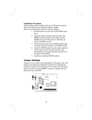 Installation Procedure
These modules can be installed with up to 2 GB system memory.
Refer to the following to install the memory module.
Refer to the following to install the memory modules.
            1. Push the latches on each side of the DIMM socket
                down.
            2. Align the memory module with the socket. The
                DIMM sockets are keyed with notches and the
                DIMMs are keyed with cutouts so that they can
                only be installed correctly.
            3. Check that the cutouts on the DIMM module edge
                connector match the notches in the DIMM socket.
            4. Install the DIMM module into the socket and press
                it firmly down until it is seated correctly. The
                socket latches are levered upwards and latch on to
                the edges of the DIMM.
            5. Install any remaining DIMM modules.

Jumper Settings
Jumpers are sets of pins connected together with jumper caps. The
jumper caps change the mainboard’s operation by changing the
electronic circuits on the mainboard. If we connect two pins with a
jumper cap, these pins are SHORT; if remove a jumper cap from
these pins, they are OPEN.



           1
            JP3




           1

            JP2




                                14
 