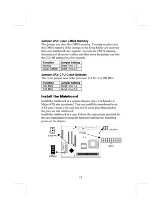 Jumper JP2: Clear CMOS Memory
This jumper can clear the CMOS memory. You may need to clear
the CMOS memory if the settings in the Setup Utility are incorrect
that your mainboard can’t operate. To clear the CMOS memory,
disconnect all the power cables, and then move the jumper cap into
the CLEAR setting for a few seconds.
 Function       Jumper Setting
 Normal         Short Pins 1-2
 Clear CMOS     Short Pins 2-3

Jumper JP3: CPU Clock Selector
This 3-pin jumper selects the processor 133 MHz or 100 MHz.
 Function       Jumper Setting
 100 MHz        Short Pins 1-2
 133 MHz        Short Pins 2-3

Install the Mainboard
Install the mainboard in a system chassis (case). The board is a
Micro ATX size mainboard. You can install this mainboard in an
ATX case. Ensure your case has an I/O cover plate that matches
the ports on this mainboard.
Install the mainboard in a case. Follow the instructions provided by
the case manufacturer using the hardware and internal mounting
points on the chassis.

                                                          CPUPW1
      1
     SYSFAN1



       1                                                  ATX1



      PANEL1




                                15
 