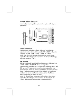 Install Other Devices
Install and connect any other devices in the system following the
steps below.
                                                     1   1




    1




                                                   IDE2 IDE1
     FDC1


Floppy Disk Drive
The mainboard ships with a floppy disk drive cable that can
support one or two drives. Drives can be 3.5” or 5.25” wide, with
capacities of 360K, 720K, 1.2MB, 1.44MB, or 2.88MB.
Install your drives and connect power from the system power
supply. Use the cable provided to connect the drives to the floppy
disk drive connector FDC1.

IDE Devices
IDE devices include hard disk drives, high-density diskette drives,
and CD-ROM or DVD-ROM drives, among others.
The mainboard ships with an IDE cable that can support one or two
IDE devices. If you connect two devices to a single cable, you
must configure one of the drives as Master and one of the drives as
Slave. The documentation of the IDE device will tell you how to
configure the device as a Master or Slave device. The Master
device connects to the end of the cable.
Install the device(s) and connect power from the system power
supply. Use the cable provided to connect the device(s) to the
Primary IDE channel connector IDE1 on the mainboard.



                                19
 