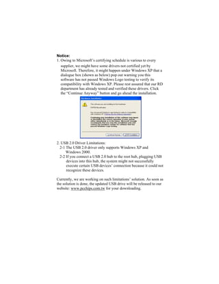Notice:
1. Owing to Microsoft’s certifying schedule is various to every
   supplier, we might have some drivers not certified yet by
   Microsoft. Therefore, it might happen under Windows XP that a
   dialogue box (shown as below) pop out warning you this
   software has not passed Windows Logo testing to verify its
   compatibility with Windows XP. Please rest assured that our RD
   department has already tested and verified these drivers. Click
   the “Continue Anyway” button and go ahead the installation.




2. USB 2.0 Driver Limitations:
  2-1 The USB 2.0 driver only supports Windows XP and
      Windows 2000.
  2-2 If you connect a USB 2.0 hub to the root hub, plugging USB
      devices into this hub, the system might not successfully
      execute certain USB devices’ connection because it could not
      recognize these devices.

Currently, we are working on such limitations’ solution. As soon as
the solution is done, the updated USB drive will be released to our
website: www.pcchips.com.tw for your downloading.
 