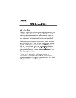 Chapter 3
                  BIOS Setup Utility

Introduction
The BIOS Setup Utility records settings and information of your
computer, such as date and time, the type of hardware installed,
and various configuration settings. Your computer applies the
information to initialize all the components when booting up and
basic functions of coordination between system components.

If the Setup Utility configuration is incorrect, it may cause the
system to malfunction. It can even stop your computer booting
properly. If it happens, you can use the clear CMOS jumper to
clear the CMOS memory which has stored the configuration
information; or you can hold down the Page Up key while
rebooting your computer. Holding down the Page Up key also
clears the setup information.

You can run the setup utility and manually change the
configuration. You might need to do this to configure some
hardware installed in or connected to the mainboard, such as the
CPU, system memory, disk drives, etc.
 