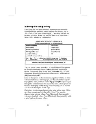 Running the Setup Utility
Every time you start your computer, a message appears on the
screen before the operating system loading that prompts you to
“Hit <DEL>if you want to run SETUP”. Whenever you see this
message, press the Delete key, and the Main menu page of the
Setup Utility appears on your monitor.

                     AMIBIOS SIMPLE SETUP UTILITY – VERSION 1.21.12
                    (C) 2000 American Megatrends, Inc. All Rights Reserved
  Standard CMOS Setup                             Features Setup
  Advanced Setup                                   CPU PnP Setup
  Power Management Setup                           Hardware Monitor
  PCI / Plug and Play Setup                        Change Password
  Load Optimal Settings                            Exit
  Load Best Performance Settings
  Esc : Quit   ↑ ↓ ← →: Select Item (Shift)F2 : Change Color F5 : Old Values
  F6 : Optimal values          F7 : Best performance values F10 : Save&Exit

             Standards COMOS setup for changing time, date, hard disk type, etc.



You can use the cursor arrow keys to highlight any of the options
on the main menu page. Press Enter to select the highlighted
option. To leave the setup utility, press the Escape key. To cycle
through the Setup Utility’s optional color schemes hold down the
Shift key and press F2.
Some of the options on the main menu page lead to tables of items
with installed values. In these pages, use the cursor arrow keys to
highlight the items, and then use the PgUp and PgDn keys to cycle
through the alternate values for each of the items. Other options on
the main menu page lead to dialog boxes requiring you to answer
Yes or No by hitting the Y or N keys.
If you have already made changes to the setup utility, press F10 to
save those changes and exit the utility. Press F5 to reset the
changes to the original values. Press F6 to install the setup utility
with a set of default values. Press F7 to install the setup utility with
a set of high-performance values.



                                           23
 