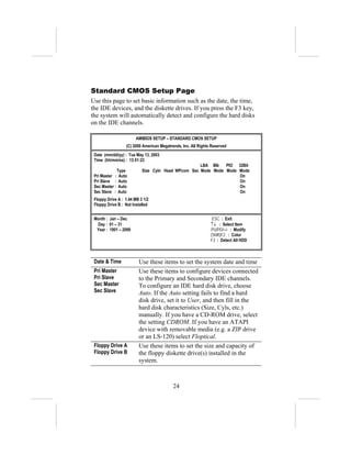 Standard CMOS Setup Page
Use this page to set basic information such as the date, the time,
the IDE devices, and the diskette drives. If you press the F3 key,
the system will automatically detect and configure the hard disks
on the IDE channels.

                        AMIBIOS SETUP – STANDARD CMOS SETUP
                  (C) 2000 American Megatrends, Inc. All Rights Reserved
 Date (mm/dd/yy) : Tue May 13, 2003
 Time (hh/mm/ss) : 13:51:23
                                                    LBA Blk   PIO 32Bit
             Type          Size Cyln Head WPcom Sec Mode Mode Mode Mode
 Pri Master : Auto                                                 On
 Pri Slave : Auto                                                  On
 Sec Master : Auto                                                 On
 Sec Slave : Auto                                                  On
 Floppy Drive A : 1.44 MB 3 1/2
 Floppy Drive B : Not Installed


 Month : Jan – Dec                                              ESC : Exit
  Day : 01 – 31                                                ↑↓ : Select Item
  Year : 1901 – 2099                                           PU/PD/+/- : Modify
                                                               (Shift)F2 : Color
                                                               F3 : Detect All HDD



 Date & Time             Use these items to set the system date and time
 Pri Master              Use these items to configure devices connected
 Pri Slave               to the Primary and Secondary IDE channels.
 Sec Master              To configure an IDE hard disk drive, choose
 Sec Slave               Auto. If the Auto setting fails to find a hard
                         disk drive, set it to User, and then fill in the
                         hard disk characteristics (Size, Cyls, etc.)
                         manually. If you have a CD-ROM drive, select
                         the setting CDROM. If you have an ATAPI
                         device with removable media (e.g. a ZIP drive
                         or an LS-120) select Floptical.
 Floppy Drive A          Use these items to set the size and capacity of
 Floppy Drive B          the floppy diskette drive(s) installed in the
                         system.



                                           24
 