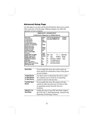 Advanced Setup Page
Use this page to set more advanced information about your system.
Take some care with this page. Making changes can affect the
operation of your computer.
                          AMIBIOS SETUP – ADVANCED SETUP
                  (C) 2000 American Megatrends, Inc. All Rights Reserved
 Quick Boot                      Enabled     CLK Gen Spread Spectrum       Disabled
 1st Boot Device                 IDE-0       Auto detect DIMM/PCI Clk      Enabled
 2nd Boot Device                 Floppy
 3rd Boot Device                 CD/DVD-0
 Try Other Boot Devices          Yes
 S.M.A.R.T. for Hard Disks       Disabled
 BootUp Num-Lock                 On
 Floppy Drive Swap               Disabled
 Floppy Drive Seek               Disabled
 Password Check                  Setup
 Boot To OS/2>64MB               No
 L2 Cache                        Enabled
 System BIOS Cacheable           Enabled     ESC : Quit        ↑↓←→ : Select Item
 DRAM Timing by SPD              Disabled
 DRAM CAS# Latency               2.5         F1   : Help        PU/PD/+/- : Modify
 DRAM Bank Interleave            2-Way       F5   : Old Values (Shift)F2 : Color
 AGP Mode                        4X
                                             F6   : Load BIOS Defaults
 AGP Comp. Driving               Auto
 Manual AGP Comp. Driving        CB          F7   : Load Setup Defaults
 AGP Aperture Size               64MB


 Quick Boot             If you enable this item, the system starts up
                        more quickly be elimination some of the power
                        on test routines.
 1st Boot Device        Use these items to determine the device order
 2nd Boot Device        the computer uses to look for an operating
 3rd Boot Device        system to load at start-up time.
 Try Other Boot         If you enable this item, the system will also
 Device                 search for other boot devices if it fails to find
                        an operating system from the first two
                        locations.
 S.M.A.R.T. for         Enable this item if any IDE hard disks support
 Hard Disks             the S.M.A.R.T. (Self-Monitoring, Analysis and
                        Reporting Technology) feature.




                                            25
 
