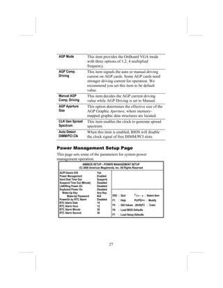 AGP Mode              This item provides the OnBoard VGA mode
                       with three options of 1,2, 4 multiplied
                       frequency.
 AGP Comp.             This item signals the auto or manual driving
 Driving               current on AGP cards. Some AGP cards need
                       stronger driving current for operation. We
                       recommend you set this item to be default
                       value.
 Manual AGP            This item decides the AGP current driving
 Comp. Driving         value while AGP Driving is set to Manual.
 AGP Aperture          This option determines the effective size of the
 Size                  AGP Graphic Aperture, where memory-
                       mapped graphic data structures are located.
 CLK Gen Spread        This item enables the clock to generate spread
 Spectrum              spectrum.
 Auto Detect           When this item is enabled, BIOS will disable
 DIMM/PCI Clk          the clock signal of free DIMM/PCI slots.

Power Management Setup Page
This page sets some of the parameters for system power
management operation.
                   AMIBIOS SETUP – POWER MANAGEMENT SETUP
                (C) 2000 American Megatrends, Inc. All Rights Reserved
 ACPI Aware O/S                Yes
 Power Management              Enabled
 Hard Disk Time Out            Suspend
 Suspend Time Out (Minute)     Disabled
 LAN/Ring Power On             Disabled
 Keyboard Power On             Disabled
   Wake-Up Key                 Any Key
       Wake-Up Password        N/A          ESC : Quit        ↑↓←→ : Select Item
 PowerOn by RTC Alarm          Disabled     F1   : Help       PU/PD/+/- : Modify
 RTC Alarm Date                15
 RTC Alarm Hour                12           F5   : Old Values (Shift)F2 : Color
 RTC Alarm Minute              30           F6   : Load BIOS Defaults
 RTC Alarm Second              30
                                            F7   : Load Setup Defaults




                                          27
 