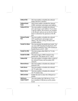 OnBoard FDC          This item enables or disables the onboard
                     floppy disk drive interface.
OnBoard Serial       These items enable or disable the onboard
PortA                COM1 serial port, and assign a port address.
OnBoard IR Port      This item enables or disables the Infrared
                     port, and assigns a port address. If you select
                     a specific address, the resources are assigned
                     to the IR port, and you can use the five items
                     below to determine the operation of the IR
                     port
Onboard Parallel     This item enables or disables the onboard
Port                 LPT1 parallel port, and assigns a port
                     address. The Auto setting will detect and
                     available address.
Parallel Port Mode   This item decides the parallel port mode. You
                     can select SPP (Standard Parallel Port), ECP
                     (Extended Capabilities Port), EPP (Enhanced
                     Parallel Port), or ECP + EPP.
Parallel Port IRQ    This item assigns either IRQ 5 or 7 to the
                     parallel port.
Parallel Port DMA    This item assigns a DMA channel to the
                     parallel port. The options are 0, 1 and 3.
OnBoard IDE          This item enables or disables either or both of
                     the onboard Primary and Secondary IDE
                     channels.
Ethernet Device      This item enables or disables the onboard
                     Ethernet LAN.
Audio Device         This item enables or disables the onboard
                     AC’97 audio chip.
Modem Device         This item enables or disables the onboard
                     AC’97 modem chip.
USB Controller       Enable this item to select the USB ports or
                     disable.
USB Device           This item enables the USB device, if you
Legacy Support       have installed a USB device on the system
                     board.

                                 31
 