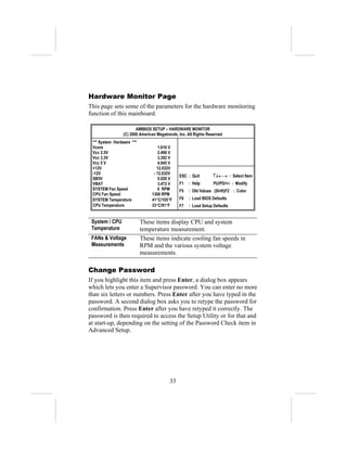 Hardware Monitor Page
This page sets some of the parameters for the hardware monitoring
function of this mainboard.

                        AMIBIOS SETUP – HARDWARE MONITOR
                 (C) 2000 American Megatrends, Inc. All Rights Reserved
 *** System Hardware ***
 Vcore                              1.616 V
 Vcc 2.5V                           2.496 V
 Vcc 3.3V                           3.392 V
 Vcc 5 V                            4.945 V
 +12V                              12.032V
 -12V                            - 12.032V
                                               ESC : Quit        ↑↓←→ : Select Item
 SB5V                               5.026 V
 VBAT                               3.472 V    F1   : Help        PU/PD/+/- : Modify
 SYSTEM Fan Speed                   0 RPM      F5   : Old Values (Shift)F2 : Color
 CPU Fan Speed                  1308 RPM
 SYSTEM Temperature             41°C/105°F     F6   : Load BIOS Defaults
 CPU Temperature                33°C/91°F      F7   : Load Setup Defaults


 System / CPU              These items display CPU and system
 Temperature               temperature measurement.
 FANs & Voltage            These items indicate cooling fan speeds in
 Measurements              RPM and the various system voltage
                           measurements.

Change Password
If you highlight this item and press Enter, a dialog box appears
which lets you enter a Supervisor password. You can enter no more
than six letters or numbers. Press Enter after you have typed in the
password. A second dialog box asks you to retype the password for
confirmation. Press Enter after you have retyped it correctly. The
password is then required to access the Setup Utility or for that and
at start-up, depending on the setting of the Password Check item in
Advanced Setup.




                                          33
 