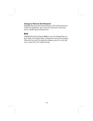 Change or Remove the Password
Highlight this item, press Enter and type in the current password.
At the next dialog box, type in the new password, or just press
Enter to disable password protection.

Exit
Highlight this item and press Enter to save the changes that you
have made in the Setup Utility configuration and exit the program.
When the Save and Exit dialog box appears, press Y to save and
exit, or press N to exit without saving.




                                34
 