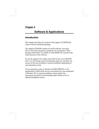 Chapter 4
             Software & Applications

Introduction

This chapter describes the contents of the support CD-ROM that
comes with the mainboard package.

The support CD-ROM contains all useful software, necessary
drivers and utility programs to properly run our products. More
program information is available in a README file, located in the
same directory as the software.

To run the support CD, simply insert the CD into your CD-ROM
drive. An Auto Setup screen automatically pops out, and then you
can go on the auto-installing or manual installation depending on
your operating system.

If your operating system is Windows 98/ME/2000/XP, it will
automatically install all the drivers and utilities for your mainboard;
if Windows NT or manual installation, please follow the
instructions described as the Installing under Windows NT or
Manual Installation section.
 