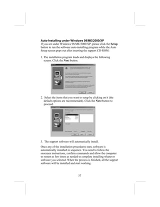 Auto-Installing under Windows 98/ME/2000/XP
If you are under Windows 98/ME/2000/XP, please click the Setup
button to run the software auto-installing program while the Auto
Setup screen pops out after inserting the support CD-ROM:

1. The installation program loads and displays the following
   screen. Click the Next button.




2. Select the items that you want to setup by clicking on it (the
   default options are recommended). Click the Next button to
   proceed.




3. The support software will automatically install.
Once any of the installation procedures start, software is
automatically installed in sequence. You need to follow the
onscreen instructions, confirm commands and allow the computer
to restart as few times as needed to complete installing whatever
software you selected. When the process is finished, all the support
software will be installed and start working.



                                 37
 