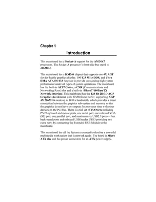 Chapter 1
                      Introduction
This mainboard has a Socket-A support for the AMD K7
processors. The Socket-A processor’s front-side bus speed is
266MHz.

This mainboard has a KM266 chipset that supports one 4X AGP
slot for highly graphics display, 100/133 MHz DDR, and Ultra
DMA ATA100/133 function to provide outstanding high system
performance under all types of system operations. The mainboard
has the built-in AC97 Codec, a CNR (Communications and
Networking Riser) slot and a built-in 10BaseT/100BaseTX
Network Interface. This mainboard has the 128-bit 2D/3D AGP
Graphics Accelerator with 32MB frame buffer, supporting AGP
4X 266MHz mode up to 1GB/s bandwidth, which provides a direct
connection between the graphics sub-system and memory so that
the graphics do not have to compete for processor time with other
devices on the PCI bus. There is a full set of I/O Ports including
PS/2 keyboard and mouse ports, one serial port, one onboard VGA
(S3) port, one parallel port, and maximum six USB2.0 ports – four
back-panel ports and onboard USB header USB3 providing two
extra ports by connecting the Extended USB Module to the
mainboard.

This mainboard has all the features you need to develop a powerful
multimedia workstation that is network ready. The board is Micro
ATX size and has power connectors for an ATX power supply.
 