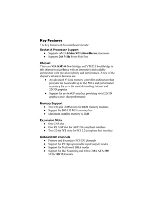 Key Features
The key features of this mainboard include:
Socket-A Processor Support
  ♦ Supports AMD Athlon XP/Athlon/Duron processors
  ♦ Supports 266 MHz Front-Side Bus

Chipset
There are VIA KM266 Northbridge and VT8235 Southbridge in
this chipset in accordance with an innovative and scalable
architecture with proven reliability and performance. A few of the
chipset’s advanced features are:
     ♦ An advanced V-Link memory controller architecture that
         provides the bandwidth up to 266 MB/s and performance
         necessary for even the most demanding Internet and
         2D/3D graphics
     ♦ Support for an 4xAGP interface providing vivid 2D/3D
         graphics and video performance

Memory Support
  ♦ Two 184-pin DIMM slots for DDR memory modules
  ♦ Support for 100/133 MHz memory bus
  ♦ Maximum installed memory is 2GB

Expansion Slots
  ♦ One CNR slot
  ♦ One 4X AGP slot for AGP 2.0-compliant interface
  ♦ Two 32-bit PCI slots for PCI 2.2-compliant bus interface

Onboard IDE channels
  ♦ Primary and Secondary PCI IDE channels
  ♦ Support for PIO (programmable input/output) modes
  ♦ Support for Multiword DMA modes
  ♦ Support for Bus Mastering and Ultra DMA ATA 100
     33/66/100/133 modes
 