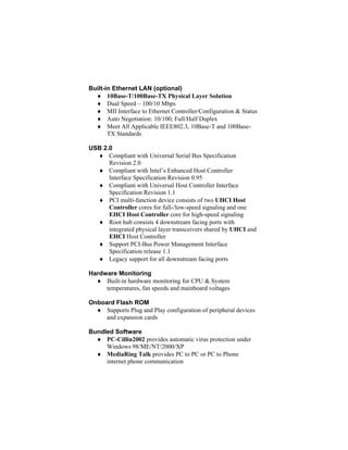 Built-in Ethernet LAN (optional)
  ♦ 10Base-T/100Base-TX Physical Layer Solution
  ♦ Dual Speed – 100/10 Mbps
  ♦ MII Interface to Ethernet Controller/Configuration & Status
  ♦ Auto Negotiation: 10/100, Full/Half Duplex
  ♦ Meet All Applicable IEEE802.3, 10Base-T and 100Base-
       TX Standards

USB 2.0
  ♦ Compliant with Universal Serial Bus Specification
      Revision 2.0
  ♦ Compliant with Intel’s Enhanced Host Controller
      Interface Specification Revision 0.95
  ♦ Compliant with Universal Host Controller Interface
      Specification Revision 1.1
  ♦ PCI multi-function device consists of two UHCI Host
      Controller cores for full-/low-speed signaling and one
      EHCI Host Controller core for high-speed signaling
  ♦ Root hub consists 4 downstream facing ports with
      integrated physical layer transceivers shared by UHCI and
      EHCI Host Controller
  ♦ Support PCI-Bus Power Management Interface
      Specification release 1.1
  ♦ Legacy support for all downstream facing ports

Hardware Monitoring
  ♦ Built-in hardware monitoring for CPU & System
     temperatures, fan speeds and mainboard voltages

Onboard Flash ROM
  ♦ Supports Plug and Play configuration of peripheral devices
     and expansion cards

Bundled Software
  ♦ PC-Cillin2002 provides automatic virus protection under
     Windows 98/ME/NT/2000/XP
  ♦ MediaRing Talk provides PC to PC or PC to Phone
     internet phone communication
 