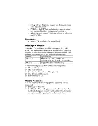 ♦ 3Deep delivers the precise imagery and displays accurate
     color in your monitor
   ♦ PC DJ is a dual-MP3 player that enables users to actually
     mix music right on their own personal computers.
   ♦ Adobe Acrobat Reader V5.0 is the software to help users
     read .PDF files.

Dimensions
  ♦ Micro ATX form factor (24.4cm x 19cm)

Package Contents
Attention: This mainboard serial has two models, M825LU
(USB2.0, LAN) and M825U(USB2.0). Please contact your local
supplier for more information about your purchased model. Each
model will support different specification listed as below:
 Model                 Specification
 M825LU                Onboard LAN PHY chip (U11),
                       support USB2.0 + RJ-45 LAN connector
 M825U                 Support USB2.0 connector only
Your mainboard package ships with the following items:
   The mainboard
   The User’s Manual
   One diskette drive ribbon cable (optional)
   One IDE drive ribbon cable
   Software support CD

Optional Accessories
You can purchase the following optional accessories for this
mainboard.
   Extended USB module
   Card Reader (You can buy your own Card Reader from the
   third party, but please contact your local Card Reader vendor
   on any issues of the specification and compatibility.)
 
