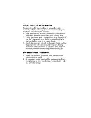 Static Electricity Precautions
Components on this mainboard can be damaged by static
electricity. Take the following precautions when unpacking the
mainboard and installing it in a system.
1. Keep the mainboard and other components in their original
    static-proof packaging until you are ready to install them.
2. During installation, wear a grounded wrist strap if possible. If
    you don’t have a wrist strap, discharge static electricity by
    touching the bare metal of the system chassis.
3. Handle the mainboard carefully by the edges. Avoid touching
    the components unless it is absolutely necessary. During
    installation put the mainboard on top of the static-protection
    packaging it came in with the component side facing up.

Pre-Installation Inspection
1. Inspect the mainboard for damage to the components and
   connectors on the board.
2. If you suspect that the mainboard has been damaged, do not
   connect power to the system. Contact your mainboard vendor
   and report the damage.
 