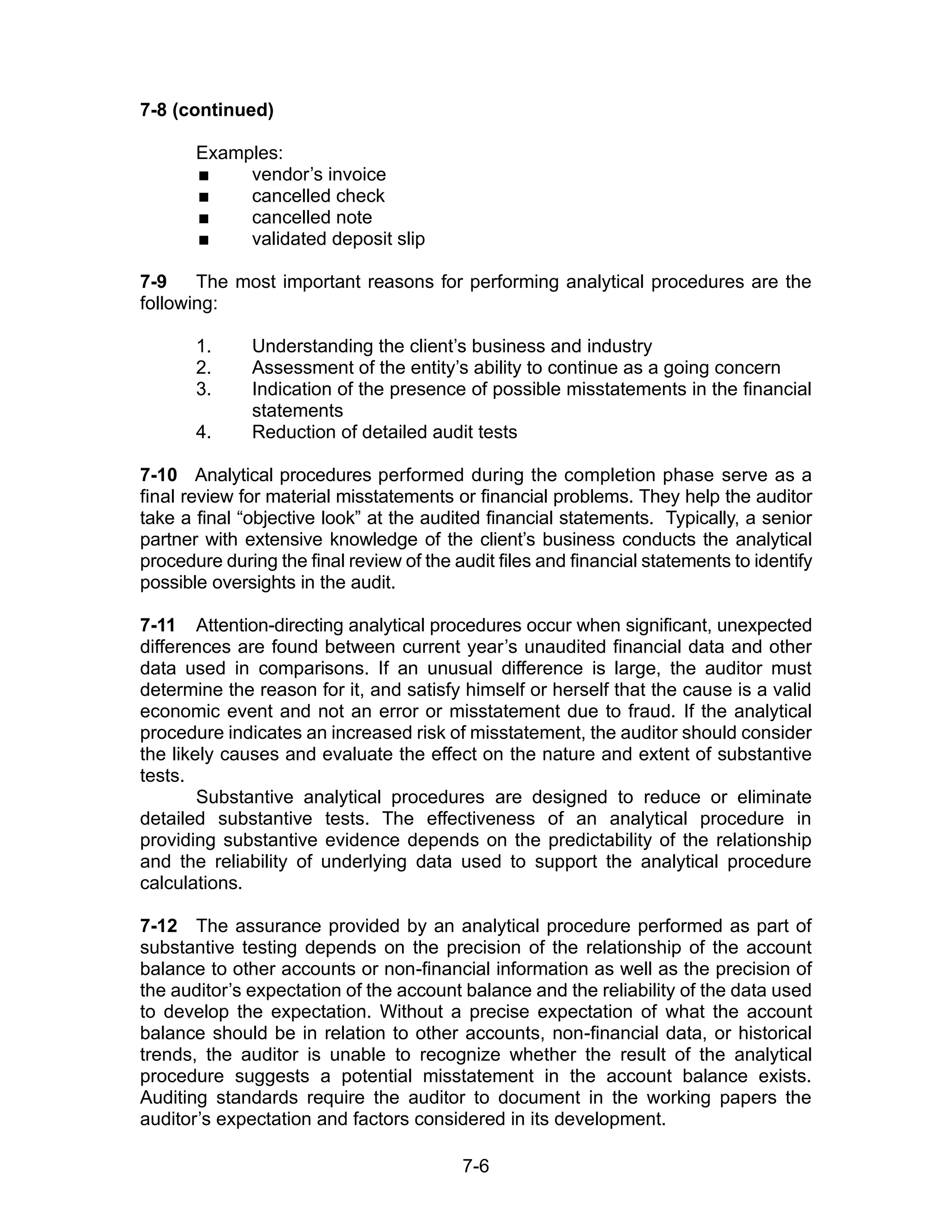 7-6
7-8 (continued)
Examples:
 vendor’s invoice
 cancelled check
 cancelled note
 validated deposit slip
7-9 The most important reasons for performing analytical procedures are the
following:
1. Understanding the client’s business and industry
2. Assessment of the entity’s ability to continue as a going concern
3. Indication of the presence of possible misstatements in the financial
statements
4. Reduction of detailed audit tests
7-10 Analytical procedures performed during the completion phase serve as a
final review for material misstatements or financial problems. They help the auditor
take a final “objective look” at the audited financial statements. Typically, a senior
partner with extensive knowledge of the client’s business conducts the analytical
procedure during the final review of the audit files and financial statements to identify
possible oversights in the audit.
7-11 Attention-directing analytical procedures occur when significant, unexpected
differences are found between current year’s unaudited financial data and other
data used in comparisons. If an unusual difference is large, the auditor must
determine the reason for it, and satisfy himself or herself that the cause is a valid
economic event and not an error or misstatement due to fraud. If the analytical
procedure indicates an increased risk of misstatement, the auditor should consider
the likely causes and evaluate the effect on the nature and extent of substantive
tests.
Substantive analytical procedures are designed to reduce or eliminate
detailed substantive tests. The effectiveness of an analytical procedure in
providing substantive evidence depends on the predictability of the relationship
and the reliability of underlying data used to support the analytical procedure
calculations.
7-12 The assurance provided by an analytical procedure performed as part of
substantive testing depends on the precision of the relationship of the account
balance to other accounts or non-financial information as well as the precision of
the auditor’s expectation of the account balance and the reliability of the data used
to develop the expectation. Without a precise expectation of what the account
balance should be in relation to other accounts, non-financial data, or historical
trends, the auditor is unable to recognize whether the result of the analytical
procedure suggests a potential misstatement in the account balance exists.
Auditing standards require the auditor to document in the working papers the
auditor’s expectation and factors considered in its development.
 