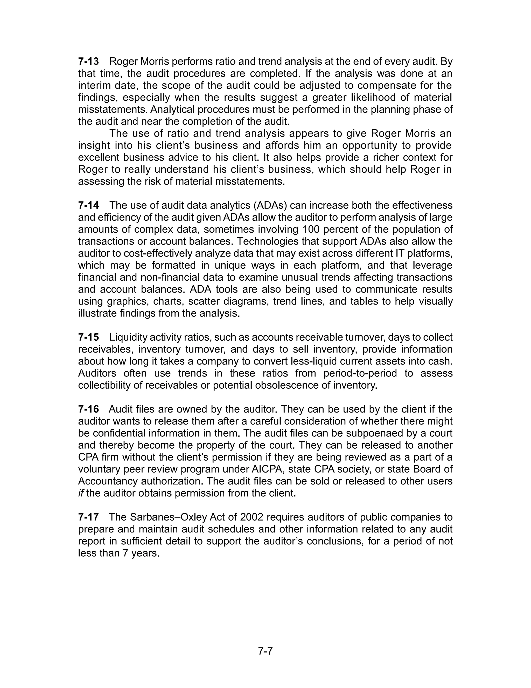7-7
7-13 Roger Morris performs ratio and trend analysis at the end of every audit. By
that time, the audit procedures are completed. If the analysis was done at an
interim date, the scope of the audit could be adjusted to compensate for the
findings, especially when the results suggest a greater likelihood of material
misstatements. Analytical procedures must be performed in the planning phase of
the audit and near the completion of the audit.
The use of ratio and trend analysis appears to give Roger Morris an
insight into his client’s business and affords him an opportunity to provide
excellent business advice to his client. It also helps provide a richer context for
Roger to really understand his client’s business, which should help Roger in
assessing the risk of material misstatements.
7-14 The use of audit data analytics (ADAs) can increase both the effectiveness
and efficiency of the audit given ADAs allow the auditor to perform analysis of large
amounts of complex data, sometimes involving 100 percent of the population of
transactions or account balances. Technologies that support ADAs also allow the
auditor to cost-effectively analyze data that may exist across different IT platforms,
which may be formatted in unique ways in each platform, and that leverage
financial and non-financial data to examine unusual trends affecting transactions
and account balances. ADA tools are also being used to communicate results
using graphics, charts, scatter diagrams, trend lines, and tables to help visually
illustrate findings from the analysis.
7-15 Liquidity activity ratios, such as accounts receivable turnover, days to collect
receivables, inventory turnover, and days to sell inventory, provide information
about how long it takes a company to convert less-liquid current assets into cash.
Auditors often use trends in these ratios from period-to-period to assess
collectibility of receivables or potential obsolescence of inventory.
7-16 Audit files are owned by the auditor. They can be used by the client if the
auditor wants to release them after a careful consideration of whether there might
be confidential information in them. The audit files can be subpoenaed by a court
and thereby become the property of the court. They can be released to another
CPA firm without the client’s permission if they are being reviewed as a part of a
voluntary peer review program under AICPA, state CPA society, or state Board of
Accountancy authorization. The audit files can be sold or released to other users
if the auditor obtains permission from the client.
7-17 The Sarbanes–Oxley Act of 2002 requires auditors of public companies to
prepare and maintain audit schedules and other information related to any audit
report in sufficient detail to support the auditor’s conclusions, for a period of not
less than 7 years.
 