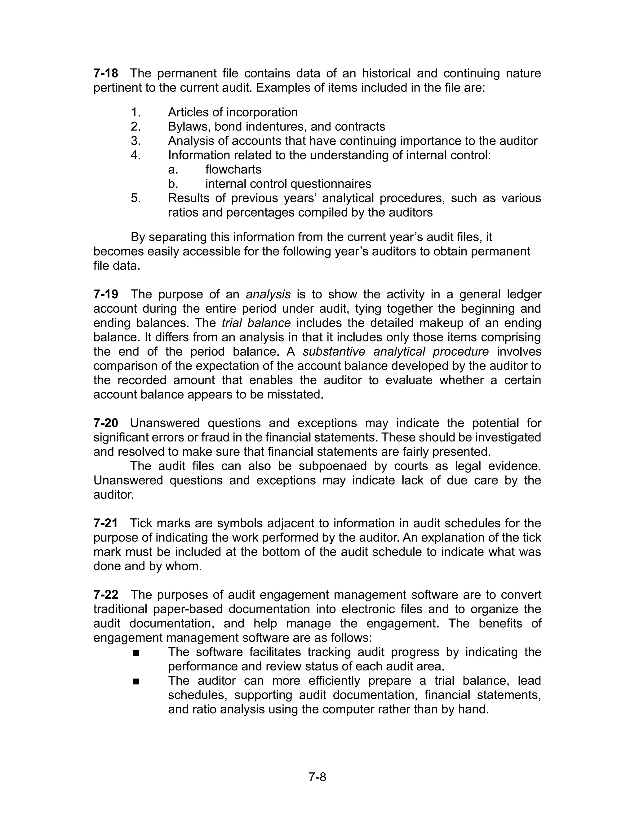 7-8
7-18 The permanent file contains data of an historical and continuing nature
pertinent to the current audit. Examples of items included in the file are:
1. Articles of incorporation
2. Bylaws, bond indentures, and contracts
3. Analysis of accounts that have continuing importance to the auditor
4. Information related to the understanding of internal control:
a. flowcharts
b. internal control questionnaires
5. Results of previous years’ analytical procedures, such as various
ratios and percentages compiled by the auditors
By separating this information from the current year’s audit files, it
becomes easily accessible for the following year’s auditors to obtain permanent
file data.
7-19 The purpose of an analysis is to show the activity in a general ledger
account during the entire period under audit, tying together the beginning and
ending balances. The trial balance includes the detailed makeup of an ending
balance. It differs from an analysis in that it includes only those items comprising
the end of the period balance. A substantive analytical procedure involves
comparison of the expectation of the account balance developed by the auditor to
the recorded amount that enables the auditor to evaluate whether a certain
account balance appears to be misstated.
7-20 Unanswered questions and exceptions may indicate the potential for
significant errors or fraud in the financial statements. These should be investigated
and resolved to make sure that financial statements are fairly presented.
The audit files can also be subpoenaed by courts as legal evidence.
Unanswered questions and exceptions may indicate lack of due care by the
auditor.
7-21 Tick marks are symbols adjacent to information in audit schedules for the
purpose of indicating the work performed by the auditor. An explanation of the tick
mark must be included at the bottom of the audit schedule to indicate what was
done and by whom.
7-22 The purposes of audit engagement management software are to convert
traditional paper-based documentation into electronic files and to organize the
audit documentation, and help manage the engagement. The benefits of
engagement management software are as follows:
 The software facilitates tracking audit progress by indicating the
performance and review status of each audit area.
 The auditor can more efficiently prepare a trial balance, lead
schedules, supporting audit documentation, financial statements,
and ratio analysis using the computer rather than by hand.
 