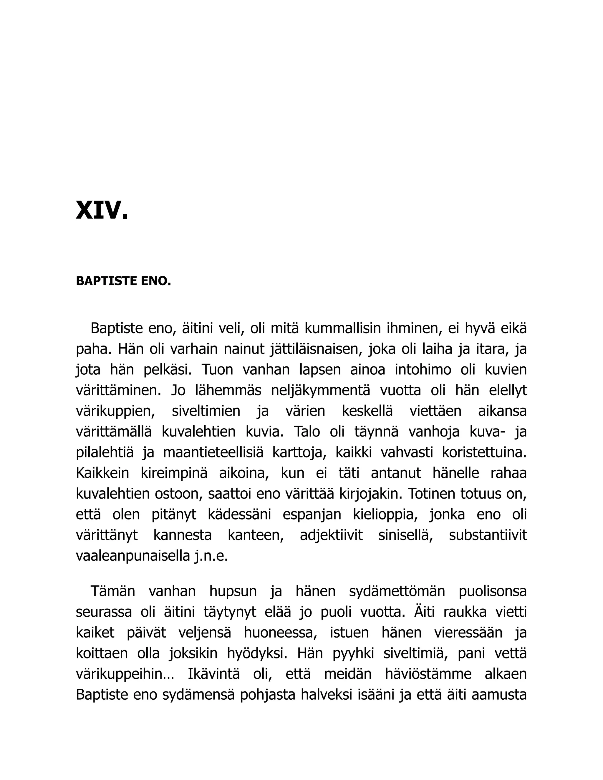 XIV.
BAPTISTE ENO.
Baptiste eno, äitini veli, oli mitä kummallisin ihminen, ei hyvä eikä
paha. Hän oli varhain nainut jättiläisnaisen, joka oli laiha ja itara, ja
jota hän pelkäsi. Tuon vanhan lapsen ainoa intohimo oli kuvien
värittäminen. Jo lähemmäs neljäkymmentä vuotta oli hän elellyt
värikuppien, siveltimien ja värien keskellä viettäen aikansa
värittämällä kuvalehtien kuvia. Talo oli täynnä vanhoja kuva- ja
pilalehtiä ja maantieteellisiä karttoja, kaikki vahvasti koristettuina.
Kaikkein kireimpinä aikoina, kun ei täti antanut hänelle rahaa
kuvalehtien ostoon, saattoi eno värittää kirjojakin. Totinen totuus on,
että olen pitänyt kädessäni espanjan kielioppia, jonka eno oli
värittänyt kannesta kanteen, adjektiivit sinisellä, substantiivit
vaaleanpunaisella j.n.e.
Tämän vanhan hupsun ja hänen sydämettömän puolisonsa
seurassa oli äitini täytynyt elää jo puoli vuotta. Äiti raukka vietti
kaiket päivät veljensä huoneessa, istuen hänen vieressään ja
koittaen olla joksikin hyödyksi. Hän pyyhki siveltimiä, pani vettä
värikuppeihin… Ikävintä oli, että meidän häviöstämme alkaen
Baptiste eno sydämensä pohjasta halveksi isääni ja että äiti aamusta
 