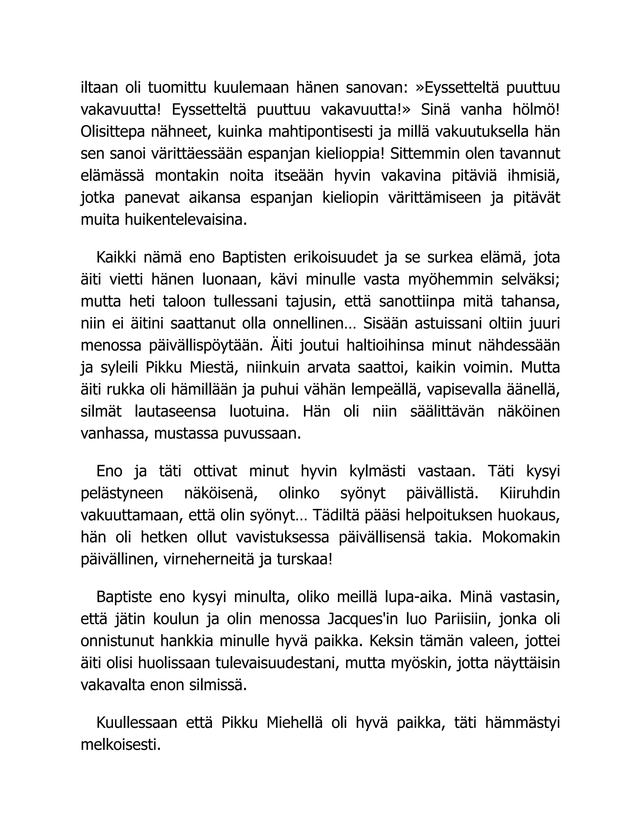 iltaan oli tuomittu kuulemaan hänen sanovan: »Eyssetteltä puuttuu
vakavuutta! Eyssetteltä puuttuu vakavuutta!» Sinä vanha hölmö!
Olisittepa nähneet, kuinka mahtipontisesti ja millä vakuutuksella hän
sen sanoi värittäessään espanjan kielioppia! Sittemmin olen tavannut
elämässä montakin noita itseään hyvin vakavina pitäviä ihmisiä,
jotka panevat aikansa espanjan kieliopin värittämiseen ja pitävät
muita huikentelevaisina.
Kaikki nämä eno Baptisten erikoisuudet ja se surkea elämä, jota
äiti vietti hänen luonaan, kävi minulle vasta myöhemmin selväksi;
mutta heti taloon tullessani tajusin, että sanottiinpa mitä tahansa,
niin ei äitini saattanut olla onnellinen… Sisään astuissani oltiin juuri
menossa päivällispöytään. Äiti joutui haltioihinsa minut nähdessään
ja syleili Pikku Miestä, niinkuin arvata saattoi, kaikin voimin. Mutta
äiti rukka oli hämillään ja puhui vähän lempeällä, vapisevalla äänellä,
silmät lautaseensa luotuina. Hän oli niin säälittävän näköinen
vanhassa, mustassa puvussaan.
Eno ja täti ottivat minut hyvin kylmästi vastaan. Täti kysyi
pelästyneen näköisenä, olinko syönyt päivällistä. Kiiruhdin
vakuuttamaan, että olin syönyt… Tädiltä pääsi helpoituksen huokaus,
hän oli hetken ollut vavistuksessa päivällisensä takia. Mokomakin
päivällinen, virneherneitä ja turskaa!
Baptiste eno kysyi minulta, oliko meillä lupa-aika. Minä vastasin,
että jätin koulun ja olin menossa Jacques'in luo Pariisiin, jonka oli
onnistunut hankkia minulle hyvä paikka. Keksin tämän valeen, jottei
äiti olisi huolissaan tulevaisuudestani, mutta myöskin, jotta näyttäisin
vakavalta enon silmissä.
Kuullessaan että Pikku Miehellä oli hyvä paikka, täti hämmästyi
melkoisesti.
 