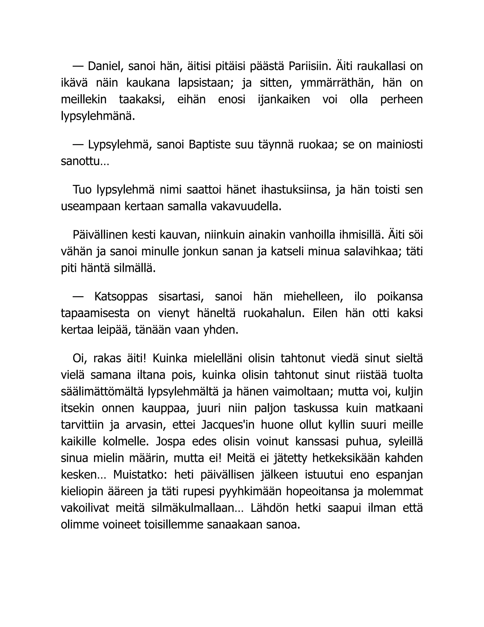 — Daniel, sanoi hän, äitisi pitäisi päästä Pariisiin. Äiti raukallasi on
ikävä näin kaukana lapsistaan; ja sitten, ymmärräthän, hän on
meillekin taakaksi, eihän enosi ijankaiken voi olla perheen
lypsylehmänä.
— Lypsylehmä, sanoi Baptiste suu täynnä ruokaa; se on mainiosti
sanottu…
Tuo lypsylehmä nimi saattoi hänet ihastuksiinsa, ja hän toisti sen
useampaan kertaan samalla vakavuudella.
Päivällinen kesti kauvan, niinkuin ainakin vanhoilla ihmisillä. Äiti söi
vähän ja sanoi minulle jonkun sanan ja katseli minua salavihkaa; täti
piti häntä silmällä.
— Katsoppas sisartasi, sanoi hän miehelleen, ilo poikansa
tapaamisesta on vienyt häneltä ruokahalun. Eilen hän otti kaksi
kertaa leipää, tänään vaan yhden.
Oi, rakas äiti! Kuinka mielelläni olisin tahtonut viedä sinut sieltä
vielä samana iltana pois, kuinka olisin tahtonut sinut riistää tuolta
säälimättömältä lypsylehmältä ja hänen vaimoltaan; mutta voi, kuljin
itsekin onnen kauppaa, juuri niin paljon taskussa kuin matkaani
tarvittiin ja arvasin, ettei Jacques'in huone ollut kyllin suuri meille
kaikille kolmelle. Jospa edes olisin voinut kanssasi puhua, syleillä
sinua mielin määrin, mutta ei! Meitä ei jätetty hetkeksikään kahden
kesken… Muistatko: heti päivällisen jälkeen istuutui eno espanjan
kieliopin ääreen ja täti rupesi pyyhkimään hopeoitansa ja molemmat
vakoilivat meitä silmäkulmallaan… Lähdön hetki saapui ilman että
olimme voineet toisillemme sanaakaan sanoa.
 