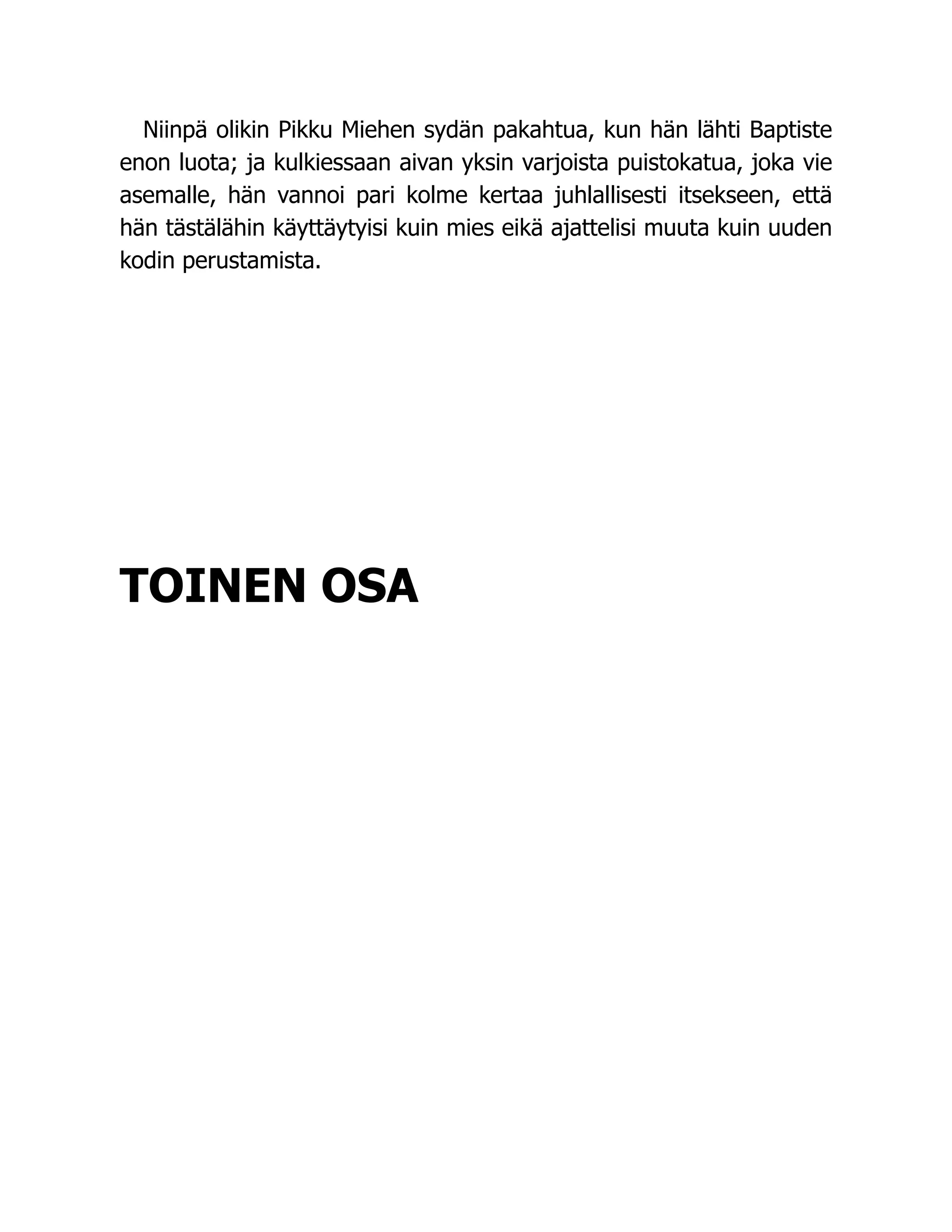 Niinpä olikin Pikku Miehen sydän pakahtua, kun hän lähti Baptiste
enon luota; ja kulkiessaan aivan yksin varjoista puistokatua, joka vie
asemalle, hän vannoi pari kolme kertaa juhlallisesti itsekseen, että
hän tästälähin käyttäytyisi kuin mies eikä ajattelisi muuta kuin uuden
kodin perustamista.
TOINEN OSA
 