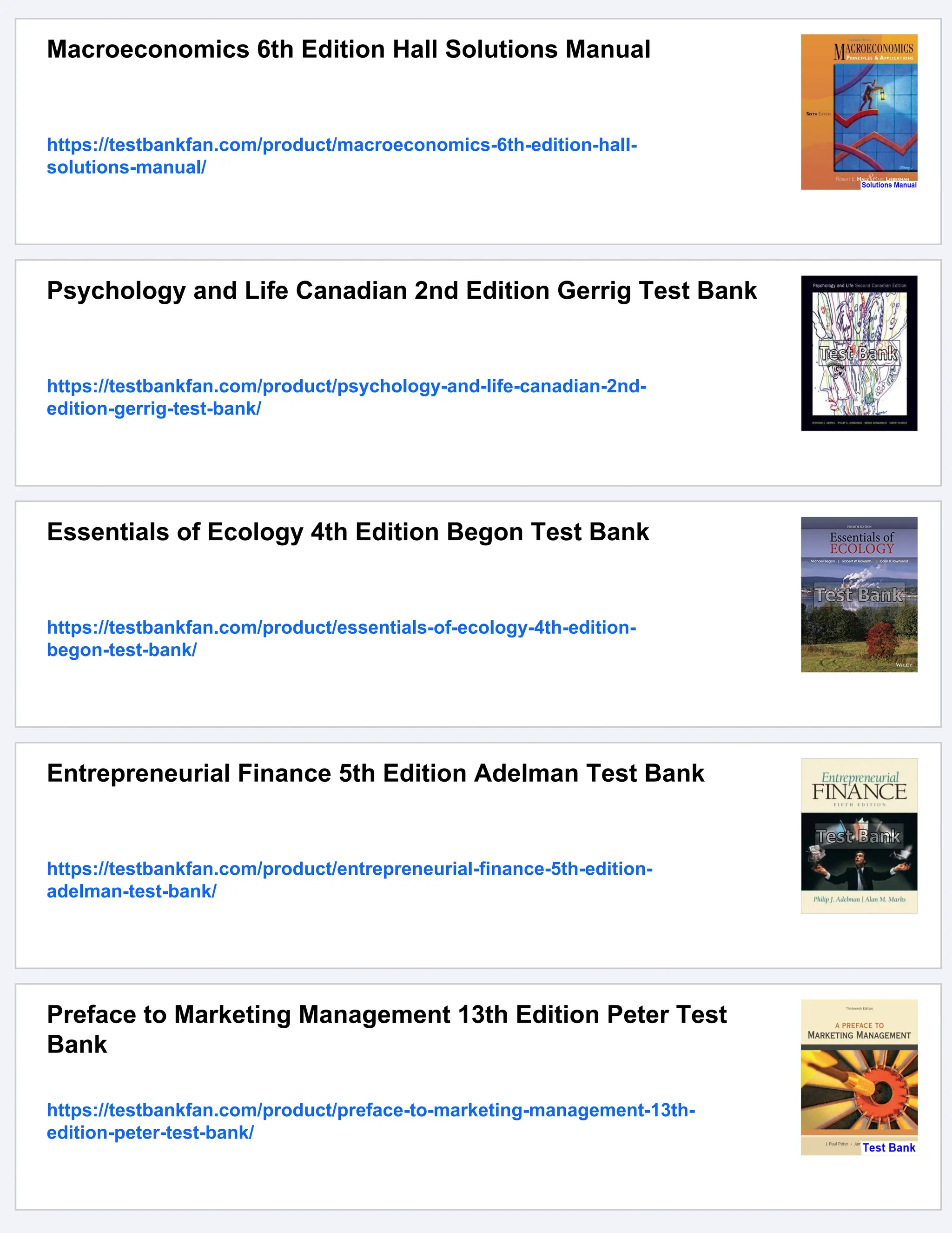 Macroeconomics 6th Edition Hall Solutions Manual
https://testbankfan.com/product/macroeconomics-6th-edition-hall-
solutions-manual/
Psychology and Life Canadian 2nd Edition Gerrig Test Bank
https://testbankfan.com/product/psychology-and-life-canadian-2nd-
edition-gerrig-test-bank/
Essentials of Ecology 4th Edition Begon Test Bank
https://testbankfan.com/product/essentials-of-ecology-4th-edition-
begon-test-bank/
Entrepreneurial Finance 5th Edition Adelman Test Bank
https://testbankfan.com/product/entrepreneurial-finance-5th-edition-
adelman-test-bank/
Preface to Marketing Management 13th Edition Peter Test
Bank
https://testbankfan.com/product/preface-to-marketing-management-13th-
edition-peter-test-bank/
 