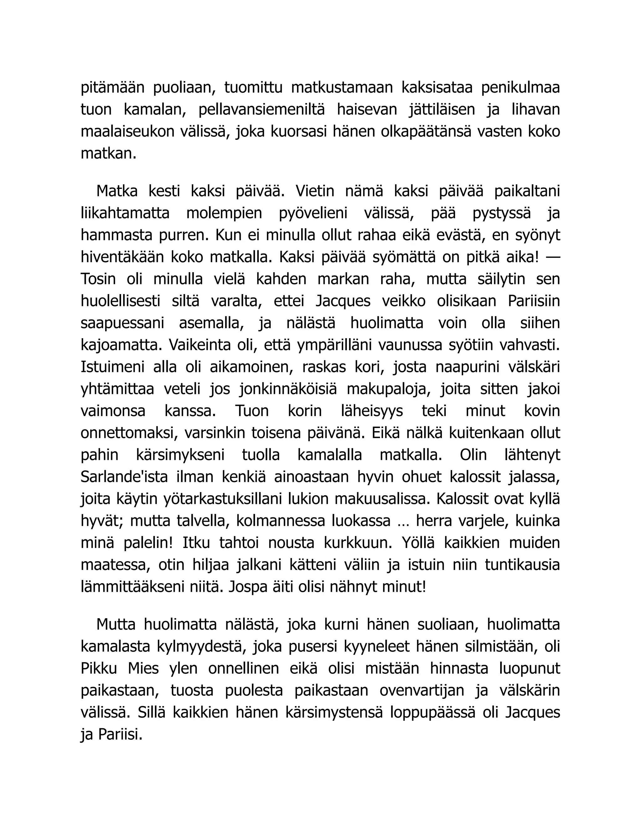 pitämään puoliaan, tuomittu matkustamaan kaksisataa penikulmaa
tuon kamalan, pellavansiemeniltä haisevan jättiläisen ja lihavan
maalaiseukon välissä, joka kuorsasi hänen olkapäätänsä vasten koko
matkan.
Matka kesti kaksi päivää. Vietin nämä kaksi päivää paikaltani
liikahtamatta molempien pyövelieni välissä, pää pystyssä ja
hammasta purren. Kun ei minulla ollut rahaa eikä evästä, en syönyt
hiventäkään koko matkalla. Kaksi päivää syömättä on pitkä aika! —
Tosin oli minulla vielä kahden markan raha, mutta säilytin sen
huolellisesti siltä varalta, ettei Jacques veikko olisikaan Pariisiin
saapuessani asemalla, ja nälästä huolimatta voin olla siihen
kajoamatta. Vaikeinta oli, että ympärilläni vaunussa syötiin vahvasti.
Istuimeni alla oli aikamoinen, raskas kori, josta naapurini välskäri
yhtämittaa veteli jos jonkinnäköisiä makupaloja, joita sitten jakoi
vaimonsa kanssa. Tuon korin läheisyys teki minut kovin
onnettomaksi, varsinkin toisena päivänä. Eikä nälkä kuitenkaan ollut
pahin kärsimykseni tuolla kamalalla matkalla. Olin lähtenyt
Sarlande'ista ilman kenkiä ainoastaan hyvin ohuet kalossit jalassa,
joita käytin yötarkastuksillani lukion makuusalissa. Kalossit ovat kyllä
hyvät; mutta talvella, kolmannessa luokassa … herra varjele, kuinka
minä palelin! Itku tahtoi nousta kurkkuun. Yöllä kaikkien muiden
maatessa, otin hiljaa jalkani kätteni väliin ja istuin niin tuntikausia
lämmittääkseni niitä. Jospa äiti olisi nähnyt minut!
Mutta huolimatta nälästä, joka kurni hänen suoliaan, huolimatta
kamalasta kylmyydestä, joka pusersi kyyneleet hänen silmistään, oli
Pikku Mies ylen onnellinen eikä olisi mistään hinnasta luopunut
paikastaan, tuosta puolesta paikastaan ovenvartijan ja välskärin
välissä. Sillä kaikkien hänen kärsimystensä loppupäässä oli Jacques
ja Pariisi.
 