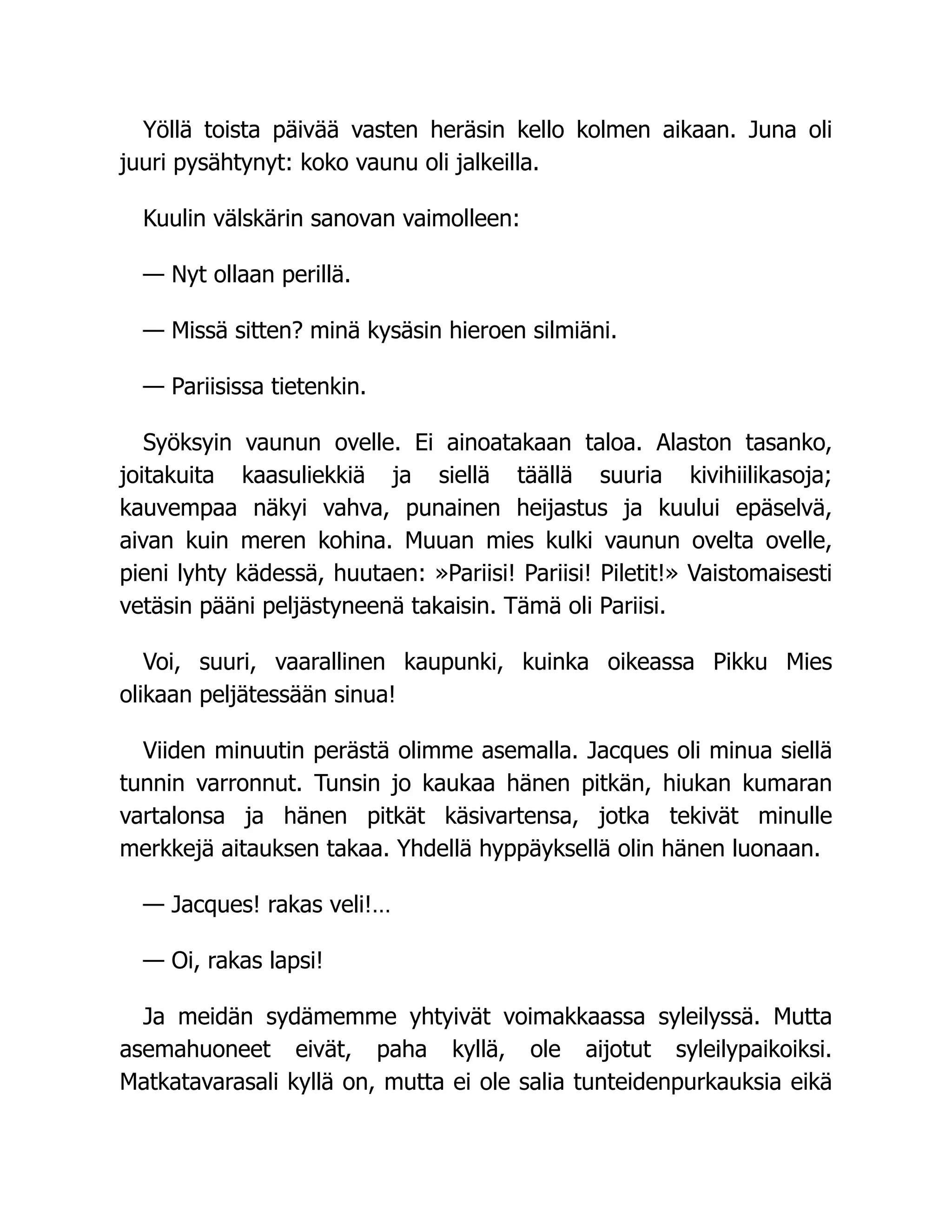 Yöllä toista päivää vasten heräsin kello kolmen aikaan. Juna oli
juuri pysähtynyt: koko vaunu oli jalkeilla.
Kuulin välskärin sanovan vaimolleen:
— Nyt ollaan perillä.
— Missä sitten? minä kysäsin hieroen silmiäni.
— Pariisissa tietenkin.
Syöksyin vaunun ovelle. Ei ainoatakaan taloa. Alaston tasanko,
joitakuita kaasuliekkiä ja siellä täällä suuria kivihiilikasoja;
kauvempaa näkyi vahva, punainen heijastus ja kuului epäselvä,
aivan kuin meren kohina. Muuan mies kulki vaunun ovelta ovelle,
pieni lyhty kädessä, huutaen: »Pariisi! Pariisi! Piletit!» Vaistomaisesti
vetäsin pääni peljästyneenä takaisin. Tämä oli Pariisi.
Voi, suuri, vaarallinen kaupunki, kuinka oikeassa Pikku Mies
olikaan peljätessään sinua!
Viiden minuutin perästä olimme asemalla. Jacques oli minua siellä
tunnin varronnut. Tunsin jo kaukaa hänen pitkän, hiukan kumaran
vartalonsa ja hänen pitkät käsivartensa, jotka tekivät minulle
merkkejä aitauksen takaa. Yhdellä hyppäyksellä olin hänen luonaan.
— Jacques! rakas veli!…
— Oi, rakas lapsi!
Ja meidän sydämemme yhtyivät voimakkaassa syleilyssä. Mutta
asemahuoneet eivät, paha kyllä, ole aijotut syleilypaikoiksi.
Matkatavarasali kyllä on, mutta ei ole salia tunteidenpurkauksia eikä
 