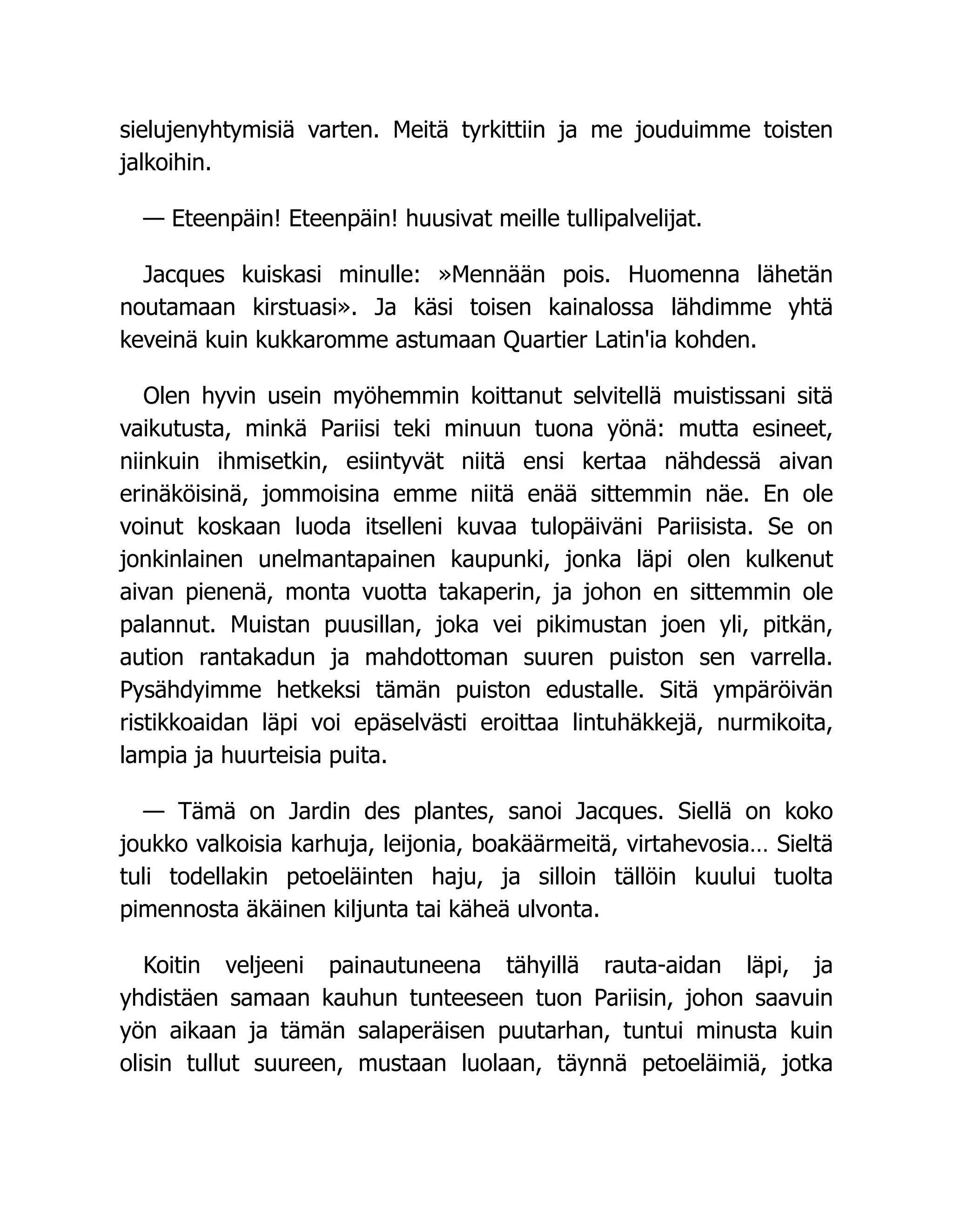 sielujenyhtymisiä varten. Meitä tyrkittiin ja me jouduimme toisten
jalkoihin.
— Eteenpäin! Eteenpäin! huusivat meille tullipalvelijat.
Jacques kuiskasi minulle: »Mennään pois. Huomenna lähetän
noutamaan kirstuasi». Ja käsi toisen kainalossa lähdimme yhtä
keveinä kuin kukkaromme astumaan Quartier Latin'ia kohden.
Olen hyvin usein myöhemmin koittanut selvitellä muistissani sitä
vaikutusta, minkä Pariisi teki minuun tuona yönä: mutta esineet,
niinkuin ihmisetkin, esiintyvät niitä ensi kertaa nähdessä aivan
erinäköisinä, jommoisina emme niitä enää sittemmin näe. En ole
voinut koskaan luoda itselleni kuvaa tulopäiväni Pariisista. Se on
jonkinlainen unelmantapainen kaupunki, jonka läpi olen kulkenut
aivan pienenä, monta vuotta takaperin, ja johon en sittemmin ole
palannut. Muistan puusillan, joka vei pikimustan joen yli, pitkän,
aution rantakadun ja mahdottoman suuren puiston sen varrella.
Pysähdyimme hetkeksi tämän puiston edustalle. Sitä ympäröivän
ristikkoaidan läpi voi epäselvästi eroittaa lintuhäkkejä, nurmikoita,
lampia ja huurteisia puita.
— Tämä on Jardin des plantes, sanoi Jacques. Siellä on koko
joukko valkoisia karhuja, leijonia, boakäärmeitä, virtahevosia… Sieltä
tuli todellakin petoeläinten haju, ja silloin tällöin kuului tuolta
pimennosta äkäinen kiljunta tai käheä ulvonta.
Koitin veljeeni painautuneena tähyillä rauta-aidan läpi, ja
yhdistäen samaan kauhun tunteeseen tuon Pariisin, johon saavuin
yön aikaan ja tämän salaperäisen puutarhan, tuntui minusta kuin
olisin tullut suureen, mustaan luolaan, täynnä petoeläimiä, jotka
 