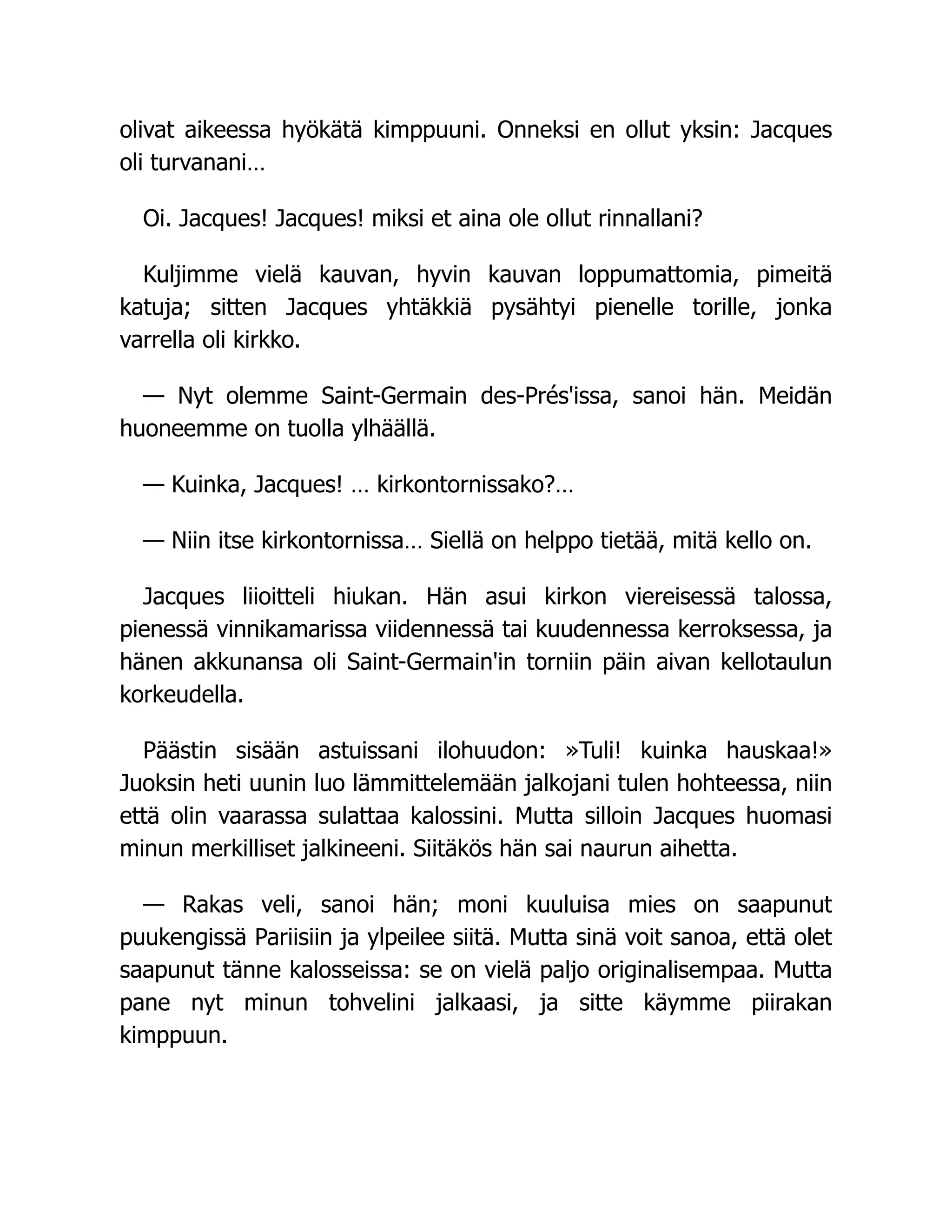 olivat aikeessa hyökätä kimppuuni. Onneksi en ollut yksin: Jacques
oli turvanani…
Oi. Jacques! Jacques! miksi et aina ole ollut rinnallani?
Kuljimme vielä kauvan, hyvin kauvan loppumattomia, pimeitä
katuja; sitten Jacques yhtäkkiä pysähtyi pienelle torille, jonka
varrella oli kirkko.
— Nyt olemme Saint-Germain des-Prés'issa, sanoi hän. Meidän
huoneemme on tuolla ylhäällä.
— Kuinka, Jacques! … kirkontornissako?…
— Niin itse kirkontornissa… Siellä on helppo tietää, mitä kello on.
Jacques liioitteli hiukan. Hän asui kirkon viereisessä talossa,
pienessä vinnikamarissa viidennessä tai kuudennessa kerroksessa, ja
hänen akkunansa oli Saint-Germain'in torniin päin aivan kellotaulun
korkeudella.
Päästin sisään astuissani ilohuudon: »Tuli! kuinka hauskaa!»
Juoksin heti uunin luo lämmittelemään jalkojani tulen hohteessa, niin
että olin vaarassa sulattaa kalossini. Mutta silloin Jacques huomasi
minun merkilliset jalkineeni. Siitäkös hän sai naurun aihetta.
— Rakas veli, sanoi hän; moni kuuluisa mies on saapunut
puukengissä Pariisiin ja ylpeilee siitä. Mutta sinä voit sanoa, että olet
saapunut tänne kalosseissa: se on vielä paljo originalisempaa. Mutta
pane nyt minun tohvelini jalkaasi, ja sitte käymme piirakan
kimppuun.
 