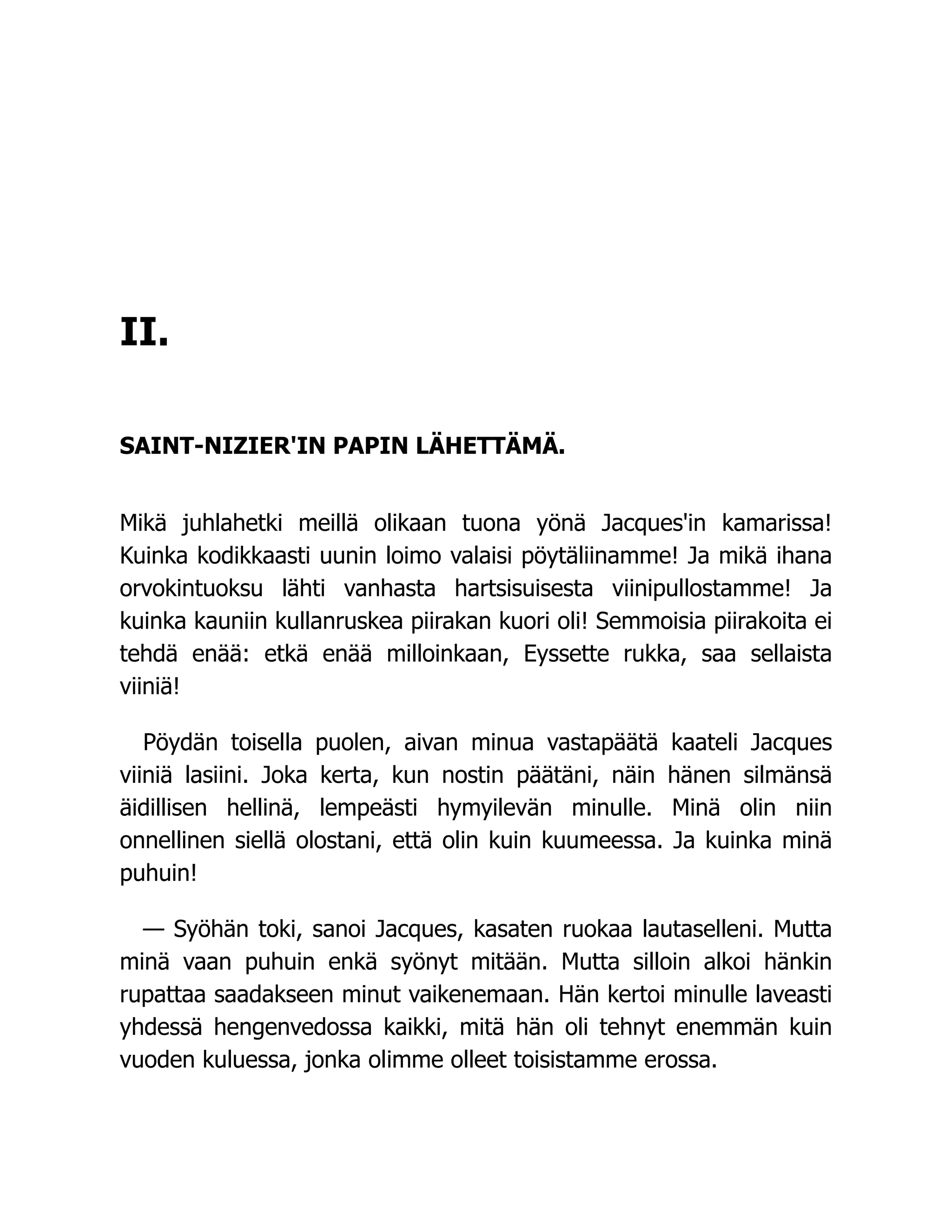 II.
SAINT-NIZIER'IN PAPIN LÄHETTÄMÄ.
Mikä juhlahetki meillä olikaan tuona yönä Jacques'in kamarissa!
Kuinka kodikkaasti uunin loimo valaisi pöytäliinamme! Ja mikä ihana
orvokintuoksu lähti vanhasta hartsisuisesta viinipullostamme! Ja
kuinka kauniin kullanruskea piirakan kuori oli! Semmoisia piirakoita ei
tehdä enää: etkä enää milloinkaan, Eyssette rukka, saa sellaista
viiniä!
Pöydän toisella puolen, aivan minua vastapäätä kaateli Jacques
viiniä lasiini. Joka kerta, kun nostin päätäni, näin hänen silmänsä
äidillisen hellinä, lempeästi hymyilevän minulle. Minä olin niin
onnellinen siellä olostani, että olin kuin kuumeessa. Ja kuinka minä
puhuin!
— Syöhän toki, sanoi Jacques, kasaten ruokaa lautaselleni. Mutta
minä vaan puhuin enkä syönyt mitään. Mutta silloin alkoi hänkin
rupattaa saadakseen minut vaikenemaan. Hän kertoi minulle laveasti
yhdessä hengenvedossa kaikki, mitä hän oli tehnyt enemmän kuin
vuoden kuluessa, jonka olimme olleet toisistamme erossa.
 