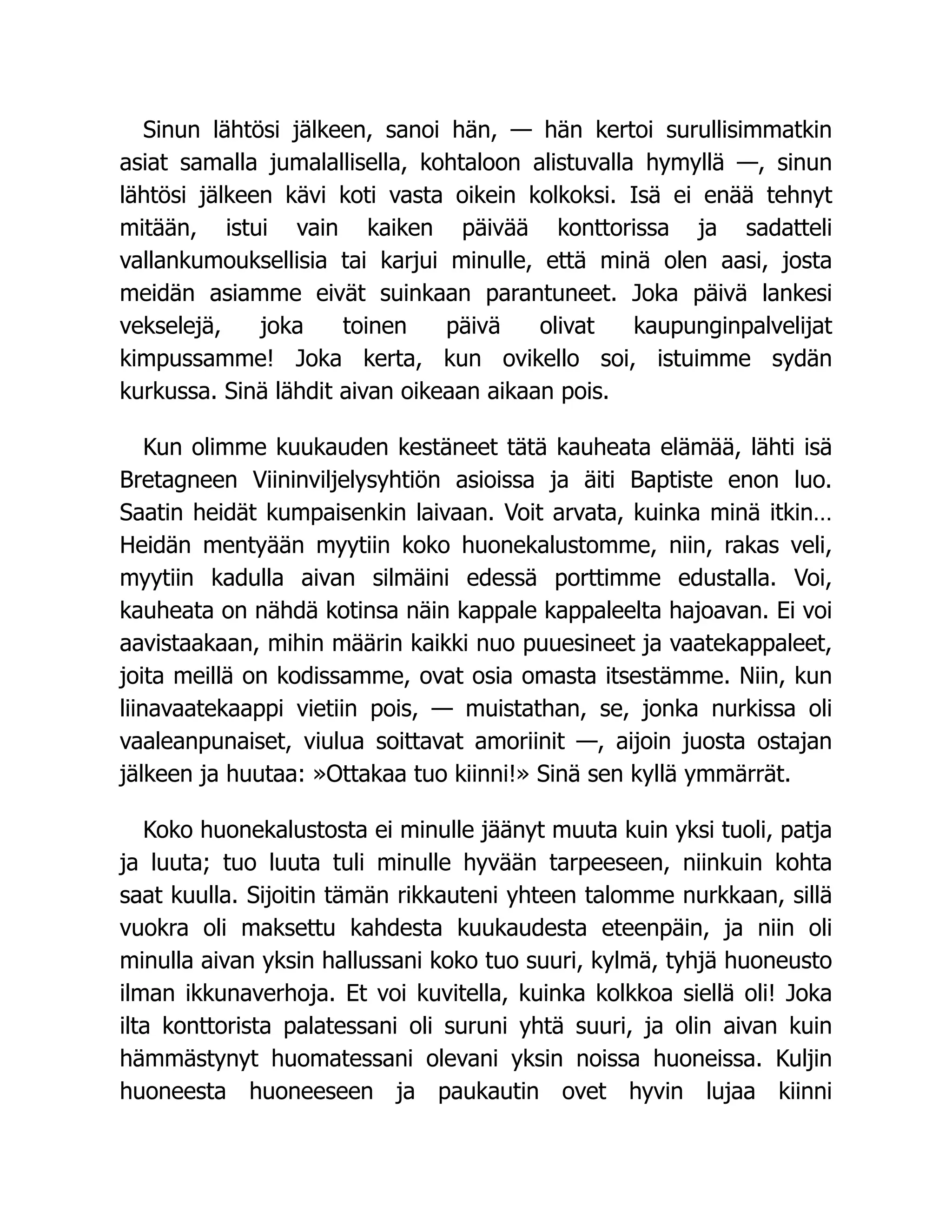 Sinun lähtösi jälkeen, sanoi hän, — hän kertoi surullisimmatkin
asiat samalla jumalallisella, kohtaloon alistuvalla hymyllä —, sinun
lähtösi jälkeen kävi koti vasta oikein kolkoksi. Isä ei enää tehnyt
mitään, istui vain kaiken päivää konttorissa ja sadatteli
vallankumouksellisia tai karjui minulle, että minä olen aasi, josta
meidän asiamme eivät suinkaan parantuneet. Joka päivä lankesi
vekselejä, joka toinen päivä olivat kaupunginpalvelijat
kimpussamme! Joka kerta, kun ovikello soi, istuimme sydän
kurkussa. Sinä lähdit aivan oikeaan aikaan pois.
Kun olimme kuukauden kestäneet tätä kauheata elämää, lähti isä
Bretagneen Viininviljelysyhtiön asioissa ja äiti Baptiste enon luo.
Saatin heidät kumpaisenkin laivaan. Voit arvata, kuinka minä itkin…
Heidän mentyään myytiin koko huonekalustomme, niin, rakas veli,
myytiin kadulla aivan silmäini edessä porttimme edustalla. Voi,
kauheata on nähdä kotinsa näin kappale kappaleelta hajoavan. Ei voi
aavistaakaan, mihin määrin kaikki nuo puuesineet ja vaatekappaleet,
joita meillä on kodissamme, ovat osia omasta itsestämme. Niin, kun
liinavaatekaappi vietiin pois, — muistathan, se, jonka nurkissa oli
vaaleanpunaiset, viulua soittavat amoriinit —, aijoin juosta ostajan
jälkeen ja huutaa: »Ottakaa tuo kiinni!» Sinä sen kyllä ymmärrät.
Koko huonekalustosta ei minulle jäänyt muuta kuin yksi tuoli, patja
ja luuta; tuo luuta tuli minulle hyvään tarpeeseen, niinkuin kohta
saat kuulla. Sijoitin tämän rikkauteni yhteen talomme nurkkaan, sillä
vuokra oli maksettu kahdesta kuukaudesta eteenpäin, ja niin oli
minulla aivan yksin hallussani koko tuo suuri, kylmä, tyhjä huoneusto
ilman ikkunaverhoja. Et voi kuvitella, kuinka kolkkoa siellä oli! Joka
ilta konttorista palatessani oli suruni yhtä suuri, ja olin aivan kuin
hämmästynyt huomatessani olevani yksin noissa huoneissa. Kuljin
huoneesta huoneeseen ja paukautin ovet hyvin lujaa kiinni
 