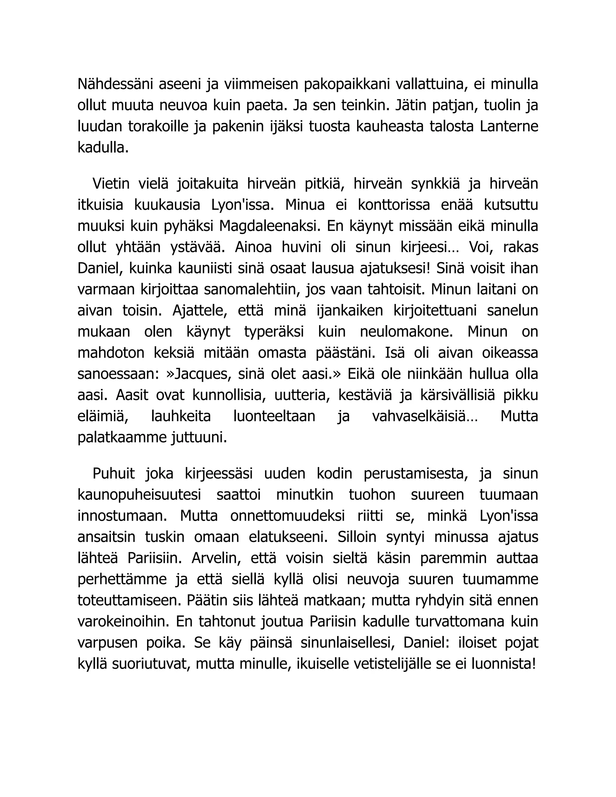 Nähdessäni aseeni ja viimmeisen pakopaikkani vallattuina, ei minulla
ollut muuta neuvoa kuin paeta. Ja sen teinkin. Jätin patjan, tuolin ja
luudan torakoille ja pakenin ijäksi tuosta kauheasta talosta Lanterne
kadulla.
Vietin vielä joitakuita hirveän pitkiä, hirveän synkkiä ja hirveän
itkuisia kuukausia Lyon'issa. Minua ei konttorissa enää kutsuttu
muuksi kuin pyhäksi Magdaleenaksi. En käynyt missään eikä minulla
ollut yhtään ystävää. Ainoa huvini oli sinun kirjeesi… Voi, rakas
Daniel, kuinka kauniisti sinä osaat lausua ajatuksesi! Sinä voisit ihan
varmaan kirjoittaa sanomalehtiin, jos vaan tahtoisit. Minun laitani on
aivan toisin. Ajattele, että minä ijankaiken kirjoitettuani sanelun
mukaan olen käynyt typeräksi kuin neulomakone. Minun on
mahdoton keksiä mitään omasta päästäni. Isä oli aivan oikeassa
sanoessaan: »Jacques, sinä olet aasi.» Eikä ole niinkään hullua olla
aasi. Aasit ovat kunnollisia, uutteria, kestäviä ja kärsivällisiä pikku
eläimiä, lauhkeita luonteeltaan ja vahvaselkäisiä… Mutta
palatkaamme juttuuni.
Puhuit joka kirjeessäsi uuden kodin perustamisesta, ja sinun
kaunopuheisuutesi saattoi minutkin tuohon suureen tuumaan
innostumaan. Mutta onnettomuudeksi riitti se, minkä Lyon'issa
ansaitsin tuskin omaan elatukseeni. Silloin syntyi minussa ajatus
lähteä Pariisiin. Arvelin, että voisin sieltä käsin paremmin auttaa
perhettämme ja että siellä kyllä olisi neuvoja suuren tuumamme
toteuttamiseen. Päätin siis lähteä matkaan; mutta ryhdyin sitä ennen
varokeinoihin. En tahtonut joutua Pariisin kadulle turvattomana kuin
varpusen poika. Se käy päinsä sinunlaisellesi, Daniel: iloiset pojat
kyllä suoriutuvat, mutta minulle, ikuiselle vetistelijälle se ei luonnista!
 