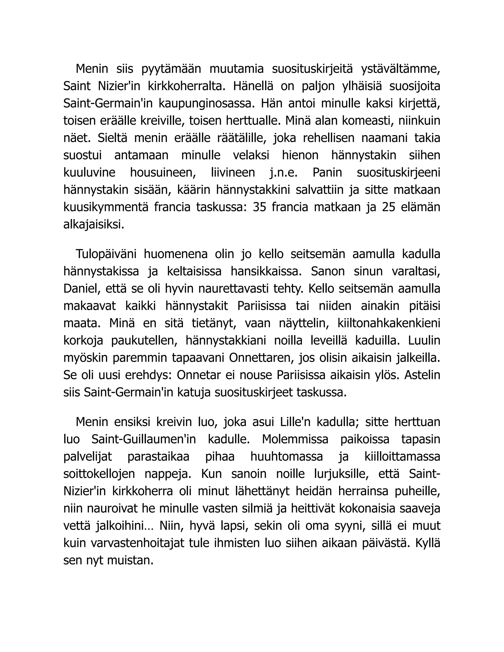 Menin siis pyytämään muutamia suosituskirjeitä ystävältämme,
Saint Nizier'in kirkkoherralta. Hänellä on paljon ylhäisiä suosijoita
Saint-Germain'in kaupunginosassa. Hän antoi minulle kaksi kirjettä,
toisen eräälle kreiville, toisen herttualle. Minä alan komeasti, niinkuin
näet. Sieltä menin eräälle räätälille, joka rehellisen naamani takia
suostui antamaan minulle velaksi hienon hännystakin siihen
kuuluvine housuineen, liivineen j.n.e. Panin suosituskirjeeni
hännystakin sisään, käärin hännystakkini salvattiin ja sitte matkaan
kuusikymmentä francia taskussa: 35 francia matkaan ja 25 elämän
alkajaisiksi.
Tulopäiväni huomenena olin jo kello seitsemän aamulla kadulla
hännystakissa ja keltaisissa hansikkaissa. Sanon sinun varaltasi,
Daniel, että se oli hyvin naurettavasti tehty. Kello seitsemän aamulla
makaavat kaikki hännystakit Pariisissa tai niiden ainakin pitäisi
maata. Minä en sitä tietänyt, vaan näyttelin, kiiltonahkakenkieni
korkoja paukutellen, hännystakkiani noilla leveillä kaduilla. Luulin
myöskin paremmin tapaavani Onnettaren, jos olisin aikaisin jalkeilla.
Se oli uusi erehdys: Onnetar ei nouse Pariisissa aikaisin ylös. Astelin
siis Saint-Germain'in katuja suosituskirjeet taskussa.
Menin ensiksi kreivin luo, joka asui Lille'n kadulla; sitte herttuan
luo Saint-Guillaumen'in kadulle. Molemmissa paikoissa tapasin
palvelijat parastaikaa pihaa huuhtomassa ja kiilloittamassa
soittokellojen nappeja. Kun sanoin noille lurjuksille, että Saint-
Nizier'in kirkkoherra oli minut lähettänyt heidän herrainsa puheille,
niin nauroivat he minulle vasten silmiä ja heittivät kokonaisia saaveja
vettä jalkoihini… Niin, hyvä lapsi, sekin oli oma syyni, sillä ei muut
kuin varvastenhoitajat tule ihmisten luo siihen aikaan päivästä. Kyllä
sen nyt muistan.
 