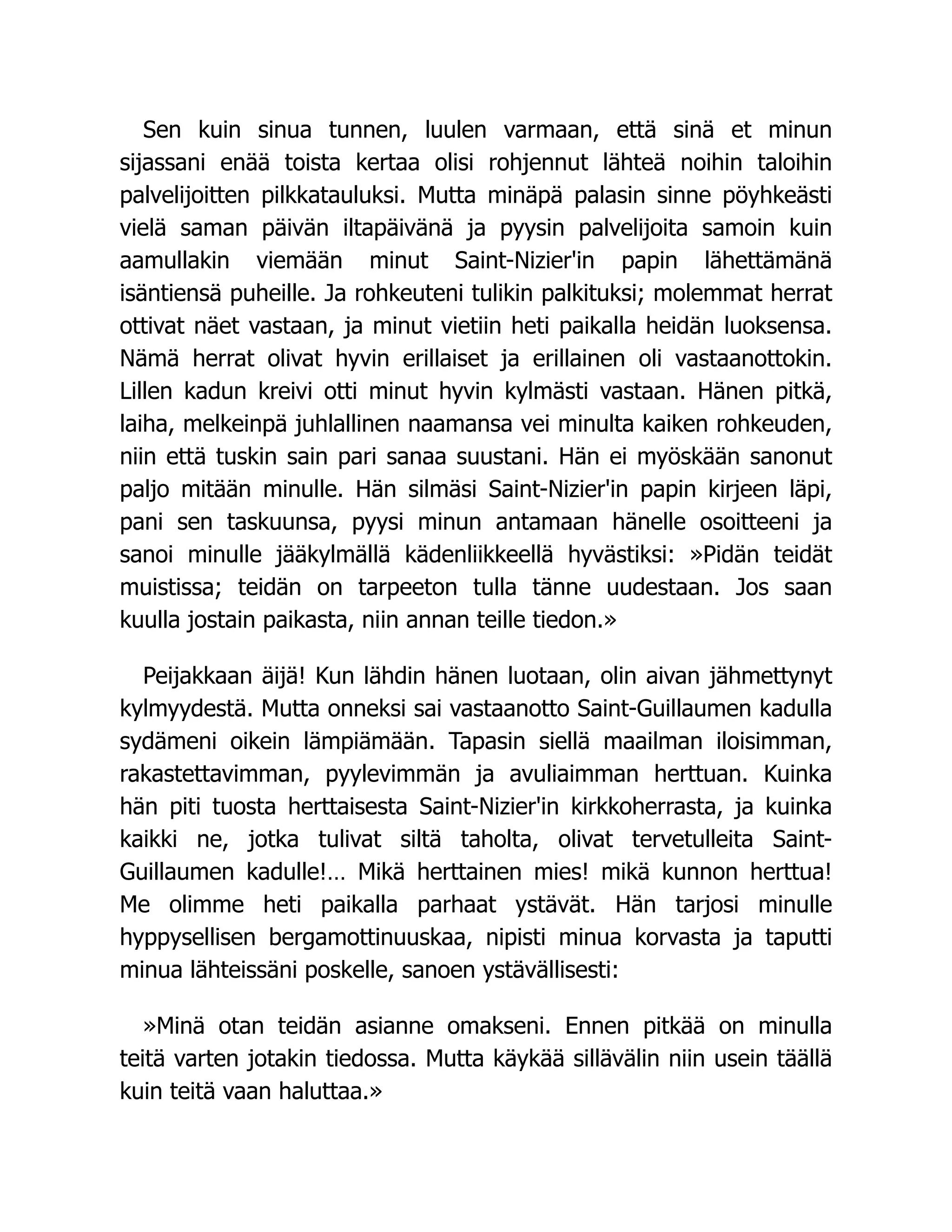 Sen kuin sinua tunnen, luulen varmaan, että sinä et minun
sijassani enää toista kertaa olisi rohjennut lähteä noihin taloihin
palvelijoitten pilkkatauluksi. Mutta minäpä palasin sinne pöyhkeästi
vielä saman päivän iltapäivänä ja pyysin palvelijoita samoin kuin
aamullakin viemään minut Saint-Nizier'in papin lähettämänä
isäntiensä puheille. Ja rohkeuteni tulikin palkituksi; molemmat herrat
ottivat näet vastaan, ja minut vietiin heti paikalla heidän luoksensa.
Nämä herrat olivat hyvin erillaiset ja erillainen oli vastaanottokin.
Lillen kadun kreivi otti minut hyvin kylmästi vastaan. Hänen pitkä,
laiha, melkeinpä juhlallinen naamansa vei minulta kaiken rohkeuden,
niin että tuskin sain pari sanaa suustani. Hän ei myöskään sanonut
paljo mitään minulle. Hän silmäsi Saint-Nizier'in papin kirjeen läpi,
pani sen taskuunsa, pyysi minun antamaan hänelle osoitteeni ja
sanoi minulle jääkylmällä kädenliikkeellä hyvästiksi: »Pidän teidät
muistissa; teidän on tarpeeton tulla tänne uudestaan. Jos saan
kuulla jostain paikasta, niin annan teille tiedon.»
Peijakkaan äijä! Kun lähdin hänen luotaan, olin aivan jähmettynyt
kylmyydestä. Mutta onneksi sai vastaanotto Saint-Guillaumen kadulla
sydämeni oikein lämpiämään. Tapasin siellä maailman iloisimman,
rakastettavimman, pyylevimmän ja avuliaimman herttuan. Kuinka
hän piti tuosta herttaisesta Saint-Nizier'in kirkkoherrasta, ja kuinka
kaikki ne, jotka tulivat siltä taholta, olivat tervetulleita Saint-
Guillaumen kadulle!… Mikä herttainen mies! mikä kunnon herttua!
Me olimme heti paikalla parhaat ystävät. Hän tarjosi minulle
hyppysellisen bergamottinuuskaa, nipisti minua korvasta ja taputti
minua lähteissäni poskelle, sanoen ystävällisesti:
»Minä otan teidän asianne omakseni. Ennen pitkää on minulla
teitä varten jotakin tiedossa. Mutta käykää sillävälin niin usein täällä
kuin teitä vaan haluttaa.»
 