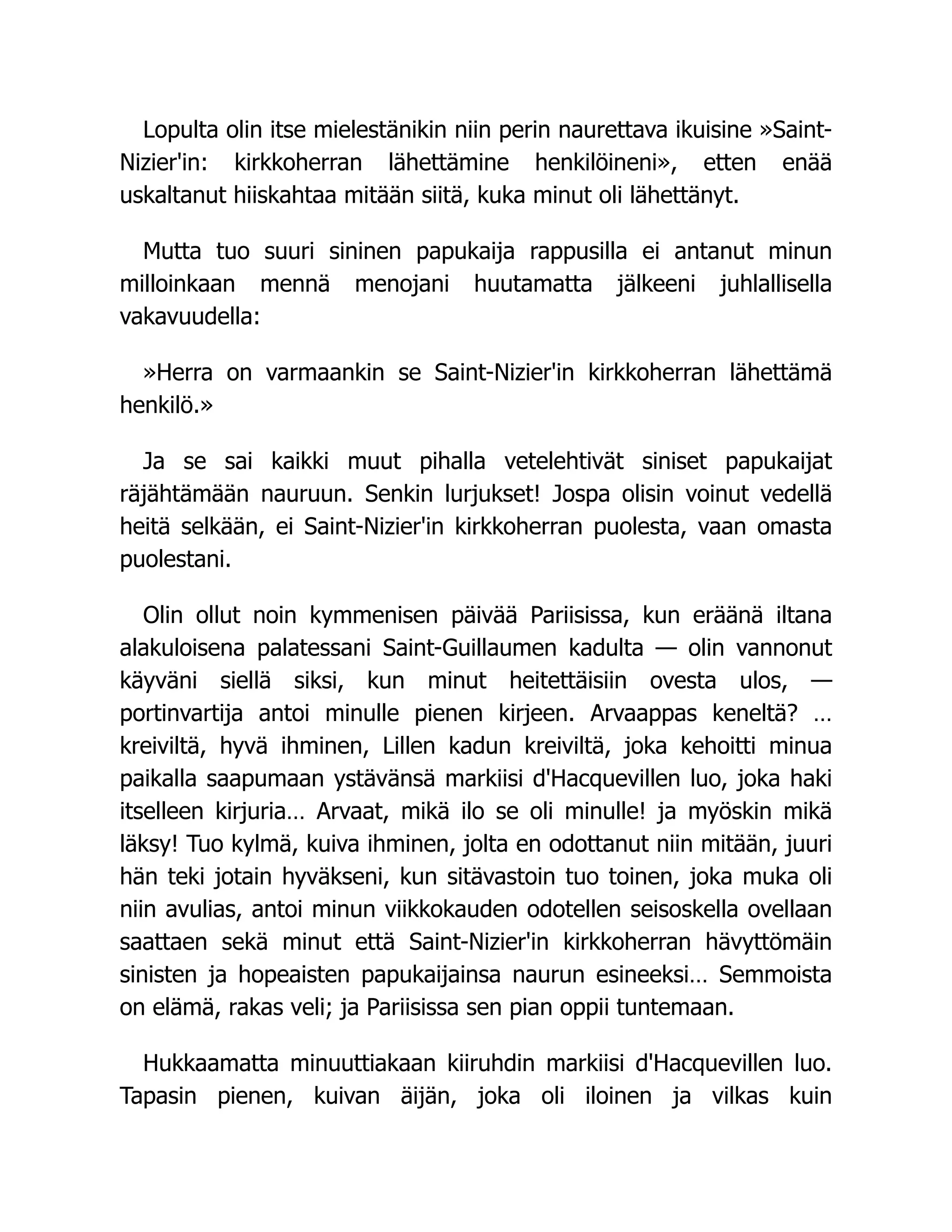 Lopulta olin itse mielestänikin niin perin naurettava ikuisine »Saint-
Nizier'in: kirkkoherran lähettämine henkilöineni», etten enää
uskaltanut hiiskahtaa mitään siitä, kuka minut oli lähettänyt.
Mutta tuo suuri sininen papukaija rappusilla ei antanut minun
milloinkaan mennä menojani huutamatta jälkeeni juhlallisella
vakavuudella:
»Herra on varmaankin se Saint-Nizier'in kirkkoherran lähettämä
henkilö.»
Ja se sai kaikki muut pihalla vetelehtivät siniset papukaijat
räjähtämään nauruun. Senkin lurjukset! Jospa olisin voinut vedellä
heitä selkään, ei Saint-Nizier'in kirkkoherran puolesta, vaan omasta
puolestani.
Olin ollut noin kymmenisen päivää Pariisissa, kun eräänä iltana
alakuloisena palatessani Saint-Guillaumen kadulta — olin vannonut
käyväni siellä siksi, kun minut heitettäisiin ovesta ulos, —
portinvartija antoi minulle pienen kirjeen. Arvaappas keneltä? …
kreiviltä, hyvä ihminen, Lillen kadun kreiviltä, joka kehoitti minua
paikalla saapumaan ystävänsä markiisi d'Hacquevillen luo, joka haki
itselleen kirjuria… Arvaat, mikä ilo se oli minulle! ja myöskin mikä
läksy! Tuo kylmä, kuiva ihminen, jolta en odottanut niin mitään, juuri
hän teki jotain hyväkseni, kun sitävastoin tuo toinen, joka muka oli
niin avulias, antoi minun viikkokauden odotellen seisoskella ovellaan
saattaen sekä minut että Saint-Nizier'in kirkkoherran hävyttömäin
sinisten ja hopeaisten papukaijainsa naurun esineeksi… Semmoista
on elämä, rakas veli; ja Pariisissa sen pian oppii tuntemaan.
Hukkaamatta minuuttiakaan kiiruhdin markiisi d'Hacquevillen luo.
Tapasin pienen, kuivan äijän, joka oli iloinen ja vilkas kuin
 