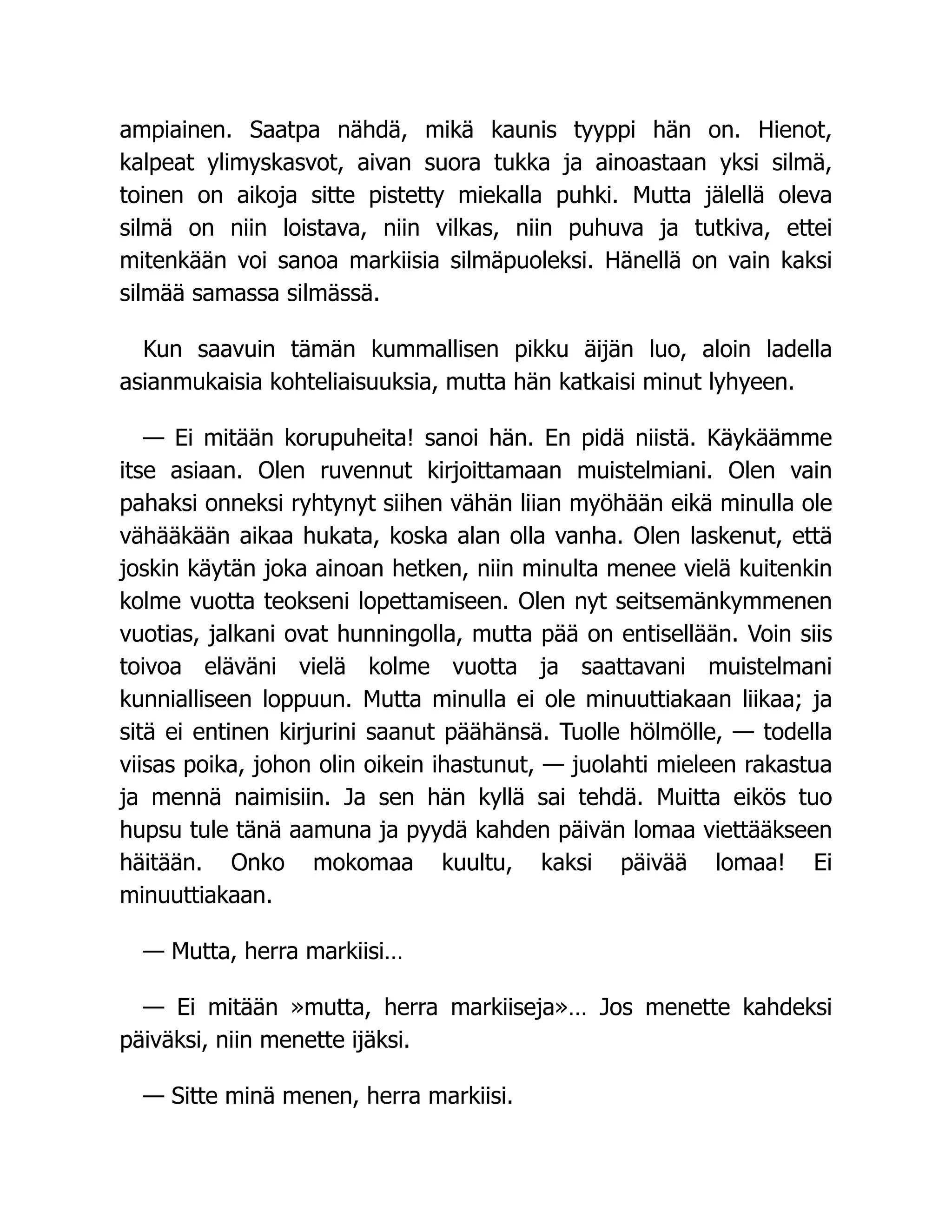 ampiainen. Saatpa nähdä, mikä kaunis tyyppi hän on. Hienot,
kalpeat ylimyskasvot, aivan suora tukka ja ainoastaan yksi silmä,
toinen on aikoja sitte pistetty miekalla puhki. Mutta jälellä oleva
silmä on niin loistava, niin vilkas, niin puhuva ja tutkiva, ettei
mitenkään voi sanoa markiisia silmäpuoleksi. Hänellä on vain kaksi
silmää samassa silmässä.
Kun saavuin tämän kummallisen pikku äijän luo, aloin ladella
asianmukaisia kohteliaisuuksia, mutta hän katkaisi minut lyhyeen.
— Ei mitään korupuheita! sanoi hän. En pidä niistä. Käykäämme
itse asiaan. Olen ruvennut kirjoittamaan muistelmiani. Olen vain
pahaksi onneksi ryhtynyt siihen vähän liian myöhään eikä minulla ole
vähääkään aikaa hukata, koska alan olla vanha. Olen laskenut, että
joskin käytän joka ainoan hetken, niin minulta menee vielä kuitenkin
kolme vuotta teokseni lopettamiseen. Olen nyt seitsemänkymmenen
vuotias, jalkani ovat hunningolla, mutta pää on entisellään. Voin siis
toivoa eläväni vielä kolme vuotta ja saattavani muistelmani
kunnialliseen loppuun. Mutta minulla ei ole minuuttiakaan liikaa; ja
sitä ei entinen kirjurini saanut päähänsä. Tuolle hölmölle, — todella
viisas poika, johon olin oikein ihastunut, — juolahti mieleen rakastua
ja mennä naimisiin. Ja sen hän kyllä sai tehdä. Muitta eikös tuo
hupsu tule tänä aamuna ja pyydä kahden päivän lomaa viettääkseen
häitään. Onko mokomaa kuultu, kaksi päivää lomaa! Ei
minuuttiakaan.
— Mutta, herra markiisi…
— Ei mitään »mutta, herra markiiseja»… Jos menette kahdeksi
päiväksi, niin menette ijäksi.
— Sitte minä menen, herra markiisi.
 