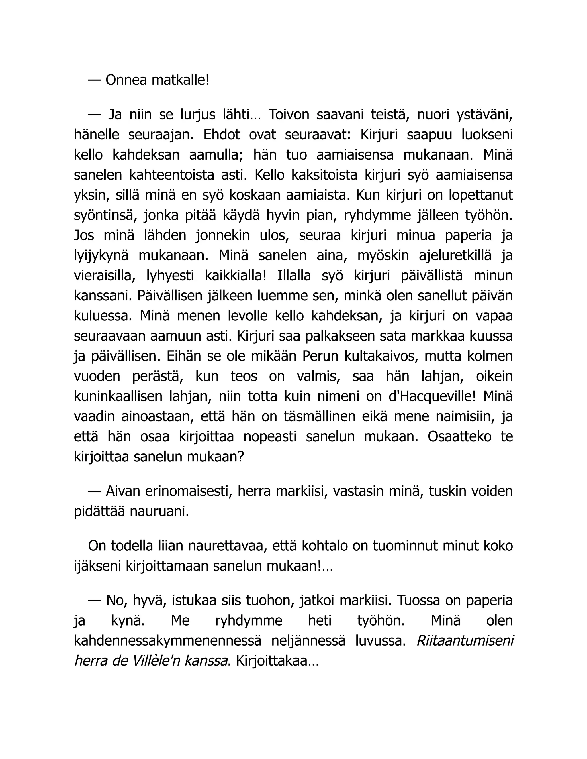 — Onnea matkalle!
— Ja niin se lurjus lähti… Toivon saavani teistä, nuori ystäväni,
hänelle seuraajan. Ehdot ovat seuraavat: Kirjuri saapuu luokseni
kello kahdeksan aamulla; hän tuo aamiaisensa mukanaan. Minä
sanelen kahteentoista asti. Kello kaksitoista kirjuri syö aamiaisensa
yksin, sillä minä en syö koskaan aamiaista. Kun kirjuri on lopettanut
syöntinsä, jonka pitää käydä hyvin pian, ryhdymme jälleen työhön.
Jos minä lähden jonnekin ulos, seuraa kirjuri minua paperia ja
lyijykynä mukanaan. Minä sanelen aina, myöskin ajeluretkillä ja
vieraisilla, lyhyesti kaikkialla! Illalla syö kirjuri päivällistä minun
kanssani. Päivällisen jälkeen luemme sen, minkä olen sanellut päivän
kuluessa. Minä menen levolle kello kahdeksan, ja kirjuri on vapaa
seuraavaan aamuun asti. Kirjuri saa palkakseen sata markkaa kuussa
ja päivällisen. Eihän se ole mikään Perun kultakaivos, mutta kolmen
vuoden perästä, kun teos on valmis, saa hän lahjan, oikein
kuninkaallisen lahjan, niin totta kuin nimeni on d'Hacqueville! Minä
vaadin ainoastaan, että hän on täsmällinen eikä mene naimisiin, ja
että hän osaa kirjoittaa nopeasti sanelun mukaan. Osaatteko te
kirjoittaa sanelun mukaan?
— Aivan erinomaisesti, herra markiisi, vastasin minä, tuskin voiden
pidättää nauruani.
On todella liian naurettavaa, että kohtalo on tuominnut minut koko
ijäkseni kirjoittamaan sanelun mukaan!…
— No, hyvä, istukaa siis tuohon, jatkoi markiisi. Tuossa on paperia
ja kynä. Me ryhdymme heti työhön. Minä olen
kahdennessakymmenennessä neljännessä luvussa. Riitaantumiseni
herra de Villèle'n kanssa. Kirjoittakaa…
 