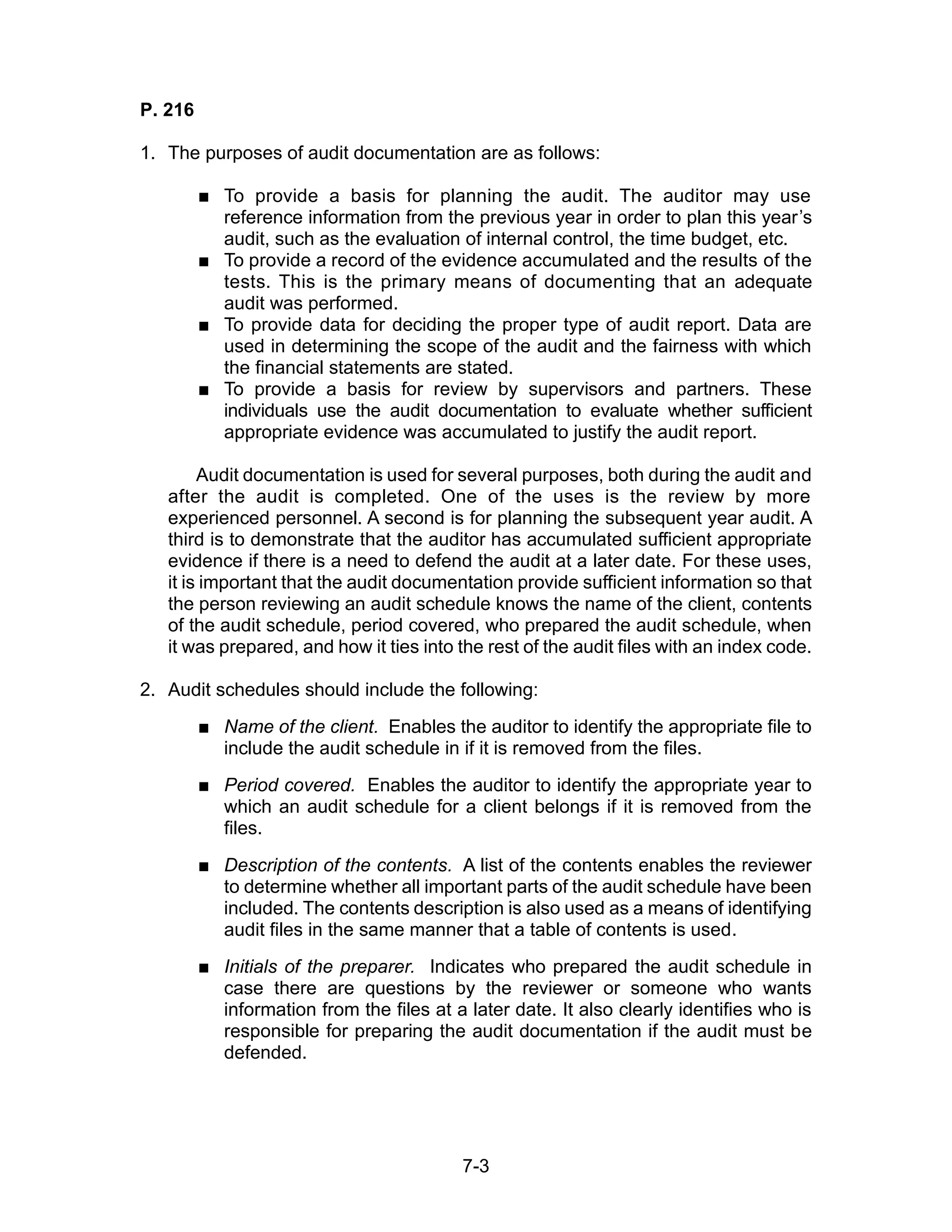 7-3
P. 216
1. The purposes of audit documentation are as follows:
 To provide a basis for planning the audit. The auditor may use
reference information from the previous year in order to plan this year’s
audit, such as the evaluation of internal control, the time budget, etc.
 To provide a record of the evidence accumulated and the results of the
tests. This is the primary means of documenting that an adequate
audit was performed.
 To provide data for deciding the proper type of audit report. Data are
used in determining the scope of the audit and the fairness with which
the financial statements are stated.
 To provide a basis for review by supervisors and partners. These
individuals use the audit documentation to evaluate whether sufficient
appropriate evidence was accumulated to justify the audit report.
Audit documentation is used for several purposes, both during the audit and
after the audit is completed. One of the uses is the review by more
experienced personnel. A second is for planning the subsequent year audit. A
third is to demonstrate that the auditor has accumulated sufficient appropriate
evidence if there is a need to defend the audit at a later date. For these uses,
it is important that the audit documentation provide sufficient information so that
the person reviewing an audit schedule knows the name of the client, contents
of the audit schedule, period covered, who prepared the audit schedule, when
it was prepared, and how it ties into the rest of the audit files with an index code.
2. Audit schedules should include the following:
 Name of the client. Enables the auditor to identify the appropriate file to
include the audit schedule in if it is removed from the files.
 Period covered. Enables the auditor to identify the appropriate year to
which an audit schedule for a client belongs if it is removed from the
files.
 Description of the contents. A list of the contents enables the reviewer
to determine whether all important parts of the audit schedule have been
included. The contents description is also used as a means of identifying
audit files in the same manner that a table of contents is used.
 Initials of the preparer. Indicates who prepared the audit schedule in
case there are questions by the reviewer or someone who wants
information from the files at a later date. It also clearly identifies who is
responsible for preparing the audit documentation if the audit must be
defended.
 