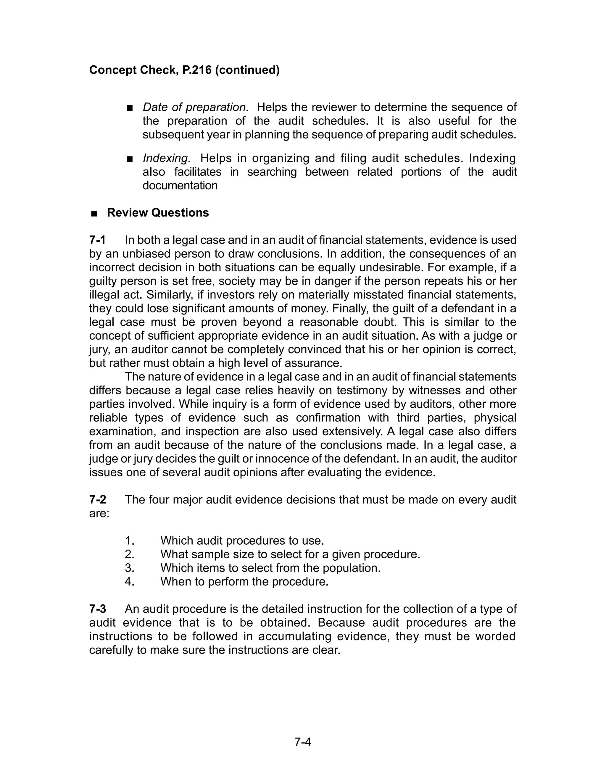 7-4
Concept Check, P.216 (continued)
 Date of preparation. Helps the reviewer to determine the sequence of
the preparation of the audit schedules. It is also useful for the
subsequent year in planning the sequence of preparing audit schedules.
 Indexing. Helps in organizing and filing audit schedules. Indexing
also facilitates in searching between related portions of the audit
documentation
 Review Questions
7-1 In both a legal case and in an audit of financial statements, evidence is used
by an unbiased person to draw conclusions. In addition, the consequences of an
incorrect decision in both situations can be equally undesirable. For example, if a
guilty person is set free, society may be in danger if the person repeats his or her
illegal act. Similarly, if investors rely on materially misstated financial statements,
they could lose significant amounts of money. Finally, the guilt of a defendant in a
legal case must be proven beyond a reasonable doubt. This is similar to the
concept of sufficient appropriate evidence in an audit situation. As with a judge or
jury, an auditor cannot be completely convinced that his or her opinion is correct,
but rather must obtain a high level of assurance.
The nature of evidence in a legal case and in an audit of financial statements
differs because a legal case relies heavily on testimony by witnesses and other
parties involved. While inquiry is a form of evidence used by auditors, other more
reliable types of evidence such as confirmation with third parties, physical
examination, and inspection are also used extensively. A legal case also differs
from an audit because of the nature of the conclusions made. In a legal case, a
judge or jury decides the guilt or innocence of the defendant. In an audit, the auditor
issues one of several audit opinions after evaluating the evidence.
7-2 The four major audit evidence decisions that must be made on every audit
are:
1. Which audit procedures to use.
2. What sample size to select for a given procedure.
3. Which items to select from the population.
4. When to perform the procedure.
7-3 An audit procedure is the detailed instruction for the collection of a type of
audit evidence that is to be obtained. Because audit procedures are the
instructions to be followed in accumulating evidence, they must be worded
carefully to make sure the instructions are clear.
 