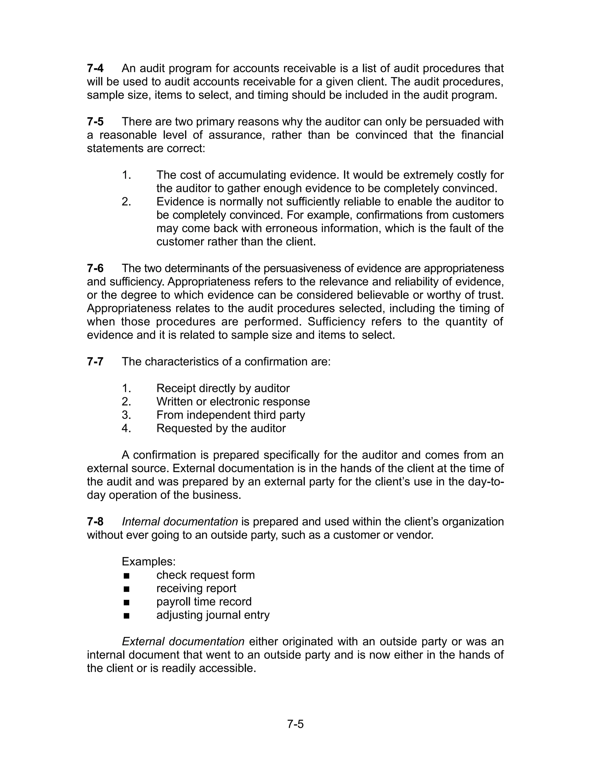 7-5
7-4 An audit program for accounts receivable is a list of audit procedures that
will be used to audit accounts receivable for a given client. The audit procedures,
sample size, items to select, and timing should be included in the audit program.
7-5 There are two primary reasons why the auditor can only be persuaded with
a reasonable level of assurance, rather than be convinced that the financial
statements are correct:
1. The cost of accumulating evidence. It would be extremely costly for
the auditor to gather enough evidence to be completely convinced.
2. Evidence is normally not sufficiently reliable to enable the auditor to
be completely convinced. For example, confirmations from customers
may come back with erroneous information, which is the fault of the
customer rather than the client.
7-6 The two determinants of the persuasiveness of evidence are appropriateness
and sufficiency. Appropriateness refers to the relevance and reliability of evidence,
or the degree to which evidence can be considered believable or worthy of trust.
Appropriateness relates to the audit procedures selected, including the timing of
when those procedures are performed. Sufficiency refers to the quantity of
evidence and it is related to sample size and items to select.
7-7 The characteristics of a confirmation are:
1. Receipt directly by auditor
2. Written or electronic response
3. From independent third party
4. Requested by the auditor
A confirmation is prepared specifically for the auditor and comes from an
external source. External documentation is in the hands of the client at the time of
the audit and was prepared by an external party for the client’s use in the day-to-
day operation of the business.
7-8 Internal documentation is prepared and used within the client’s organization
without ever going to an outside party, such as a customer or vendor.
Examples:
 check request form
 receiving report
 payroll time record
 adjusting journal entry
External documentation either originated with an outside party or was an
internal document that went to an outside party and is now either in the hands of
the client or is readily accessible.
 